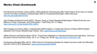 42
Paul Burnham and Dorian Carloni (2022), CBO’s Model for Estimating the Effect That Federal Taxes Have on Capital
Income From New Investment, Working Paper 2022-01 (Congressional Budget. Office,February),
www.cbo.gov/publication/57429.
John Cawley and David Frisvold (2023), “Review: Taxes on Sugar-Sweetened Beverages: Political Economy, and
Effects on Prices, Purchases, and Consumption,” Food Policy, vol. 117 (May),
https://doi.org/10.1016/j.foodpol.2023.102441.
Nikki Chiappa and others (2024), Understanding NEPA Litigation: A Systematic Review of Recent NEPA-Related
Appellate Court Cases (Breakthrough Institute, July), https://tinyurl.com/56s7ahbp.
Jeffrey Clemens and Stephen Miran (2012), “Fiscal Policy Multipliers on Subnational Government Spending,” American
Economic Journal: Economic Policy, vol. 4, no. 2 (May), pp. 46–68, https://doi.org/10.1257/pol.4.2.46.
Congressional Budget Office (2017), CBO’s Record of Projecting Subsidies for Health Insurance Under the Affordable
Care Act: 2014 to 2016 (December), www.cbo.gov/publication/53094.
Works Cited (Continued)
 
