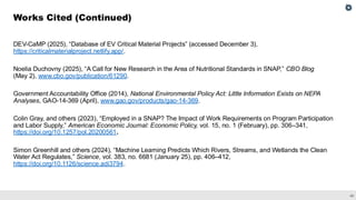 45
DEV-CaMP (2025), “Database of EV Critical Material Projects” (accessed December 3),
https://criticalmaterialproject.netlify.app/.
Noelia Duchovny (2025), “A Call for New Research in the Area of Nutritional Standards in SNAP,” CBO Blog
(May 2), www.cbo.gov/publication/61290.
Government Accountability Office (2014), National Environmental Policy Act: Little Information Exists on NEPA
Analyses, GAO-14-369 (April), www.gao.gov/products/gao-14-369.
Colin Gray, and others (2023), “Employed in a SNAP? The Impact of Work Requirements on Program Participation
and Labor Supply,” American Economic Journal: Economic Policy, vol. 15, no. 1 (February), pp. 306–341,
https://doi.org/10.1257/pol.20200561.
Simon Greenhill and others (2024), “Machine Learning Predicts Which Rivers, Streams, and Wetlands the Clean
Water Act Regulates,” Science, vol. 383, no. 6681 (January 25), pp. 406–412,
https://doi.org/10.1126/science.adi3794.
Works Cited (Continued)
 