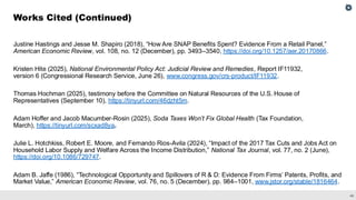 46
Justine Hastings and Jesse M. Shapiro (2018), “How Are SNAP Benefits Spent? Evidence From a Retail Panel,”
American Economic Review, vol. 108, no. 12 (December), pp. 3493–3540, https://doi.org/10.1257/aer.20170866.
Kristen Hite (2025), National Environmental Policy Act: Judicial Review and Remedies, Report IF11932,
version 6 (Congressional Research Service, June 26), www.congress.gov/crs-product/IF11932.
Thomas Hochman (2025), testimony before the Committee on Natural Resources of the U.S. House of
Representatives (September 10), https://tinyurl.com/46dzht5m.
Adam Hoffer and Jacob Macumber-Rosin (2025), Soda Taxes Won’t Fix Global Health (Tax Foundation,
March), https://tinyurl.com/scxad8ya.
Julie L. Hotchkiss, Robert E. Moore, and Fernando Rios-Avila (2024), “Impact of the 2017 Tax Cuts and Jobs Act on
Household Labor Supply and Welfare Across the Income Distribution,” National Tax Journal, vol. 77, no. 2 (June),
https://doi.org/10.1086/729747.
Adam B. Jaffe (1986), “Technological Opportunity and Spillovers of R & D: Evidence From Firms’ Patents, Profits, and
Market Value,” American Economic Review, vol. 76, no. 5 (December), pp. 984–1001, www.jstor.org/stable/1816464.
Works Cited (Continued)
 