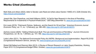 47
Mark Kelly and others (2023), letter to Senator Jack Reed and others about Section 1090G of S. 2226 (October 26,),
https://tinyurl.com/y3xaw6y8.
Joseph Kile, Sam Papenfuss, and Heidi Williams (2025), “A Call for New Research in the Area of Permitting
Requirements for Investments in Physical Infrastructure,” CBO Blog (December 3), www.cbo.gov/publication/61897.
Eric Lewis (2019), “Patchwork Policies, Spillovers, and the Search for Oil and Gas,” American Economic Journal:
Economic Policy, vol. 11, no. 1 (February), pp. 380–405, https://doi.org/10.1257/pol.20160373.
Zachary Liscow (2025), “Getting Infrastructure Built: The Law and Economics of Permitting,” Journal of Economic
Perspectives, vol. 39, no. 1 (Winter), pp. 151–180, https://doi.org/10.1257/jep.20221347.
Linda Luther (2011), The National Environmental Policy Act (NEPA): Background and Implementation, Report RL33152
(Congressional Research Service, January 10), www.congress.gov/crs-product/RL33152.
Robert McClelland and Shannon Mok (2012), A Review of Recent Research on Labor Supply Elasticities, Working
Paper 2012-12 (Congressional Budget Office, October), www.cbo.gov/publication/43675.
Works Cited (Continued)
 