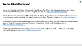 48
James M. Poterba (1994), “State Responses to Fiscal Crises: The Effects of Budgetary Institutions and Politics,”
Journal of Political Economy, vol. 102, no. 4 (August), pp. 799–821, https://doi.org/10.1086/261955.
Kim S. Rueben, Megan Randall, and Aravind Boddupalli (2018), Budget Processes and the Great Recession: How
State Fiscal Institutions Shape Tax and Spending Decisions (Urban Institute, October), https://tinyurl.com/yurrkfza.
Staff of the Congressional Budget Office (2024), “How Economists Could Help Inform Economic and Budget Analysis
Used by the U.S. Congress,” Journal of Economic Perspectives, vol. 38, no. 2 (Spring), pp. 3–24,
https://doi.org/10.1257/jep.38.2.3.
Phill Swagel (2025), “CBO's Updated Projections of the Budgetary Effects of Tariffs as of November 15, 2025,”
CBO Blog (November 20), www.cbo.gov/publication/61877.
Works Cited (Continued)
 