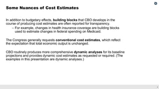 6
In addition to budgetary effects, building blocks that CBO develops in the
course of producing cost estimates are often reported for transparency.
– For example, changes in health insurance coverage are building blocks
used to estimate changes in federal spending on Medicaid.
The Congress generally requests conventional cost estimates, which reflect
the expectation that total economic output is unchanged.
CBO routinely produces more comprehensive dynamic analyses for its baseline
projections and provides dynamic cost estimates as requested or required. (The
examples in this presentation are dynamic analyses.)
Some Nuances of Cost Estimates
 