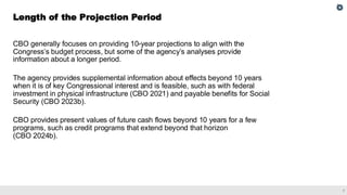 7
CBO generally focuses on providing 10-year projections to align with the
Congress’s budget process, but some of the agency’s analyses provide
information about a longer period.
The agency provides supplemental information about effects beyond 10 years
when it is of key Congressional interest and is feasible, such as with federal
investment in physical infrastructure (CBO 2021) and payable benefits for Social
Security (CBO 2023b).
CBO provides present values of future cash flows beyond 10 years for a few
programs, such as credit programs that extend beyond that horizon
(CBO 2024b).
Length of the Projection Period
 