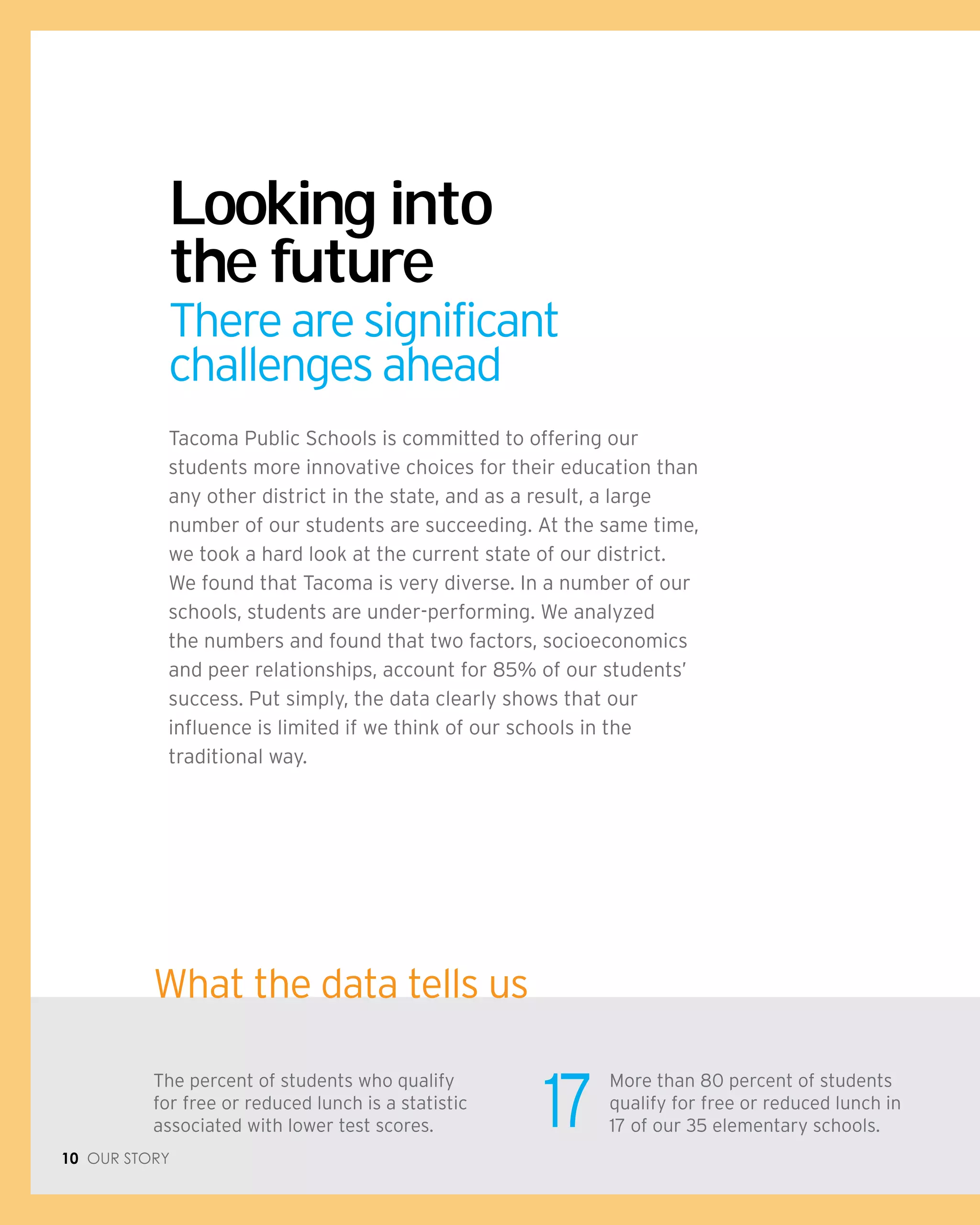 10 Our Story
What the data tells us
More than 80 percent of students
qualify for free or reduced lunch in
17 of our 35 elementary schools.
The percent of students who qualify
for free or reduced lunch is a statistic
associated with lower test scores. 17
Tacoma Public Schools is committed to offering our
students more innovative choices for their education than
any other district in the state, and as a result, a large
number of our students are succeeding. At the same time,
we took a hard look at the current state of our district.
We found that Tacoma is very diverse. In a number of our
schools, students are under-performing. We analyzed
the numbers and found that two factors, socioeconomics
and peer relationships, account for 85% of our students’
success. Put simply, the data clearly shows that our
influence is limited if we think of our schools in the
traditional way.
Looking into
the future
There are significant
challenges ahead
 