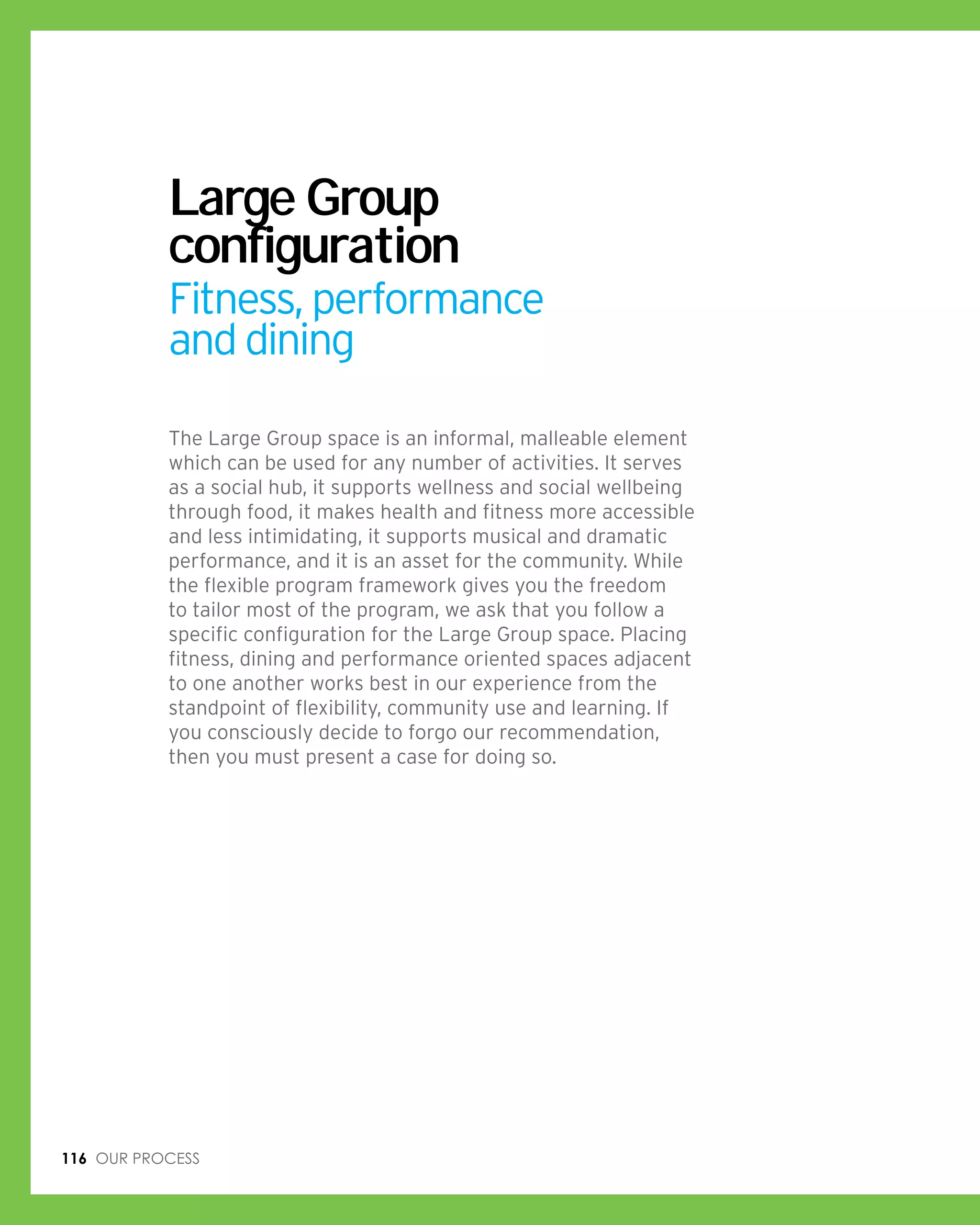 116 Our process
Large Group
configuration
Fitness, performance
and dining
The Large Group space is an informal, malleable element
which can be used for any number of activities. It serves
as a social hub, it supports wellness and social wellbeing
through food, it makes health and fitness more accessible
and less intimidating, it supports musical and dramatic
performance, and it is an asset for the community. While
the flexible program framework gives you the freedom
to tailor most of the program, we ask that you follow a
specific configuration for the Large Group space. Placing
fitness, dining and performance oriented spaces adjacent
to one another works best in our experience from the
standpoint of flexibility, community use and learning. If
you consciously decide to forgo our recommendation,
then you must present a case for doing so.
 