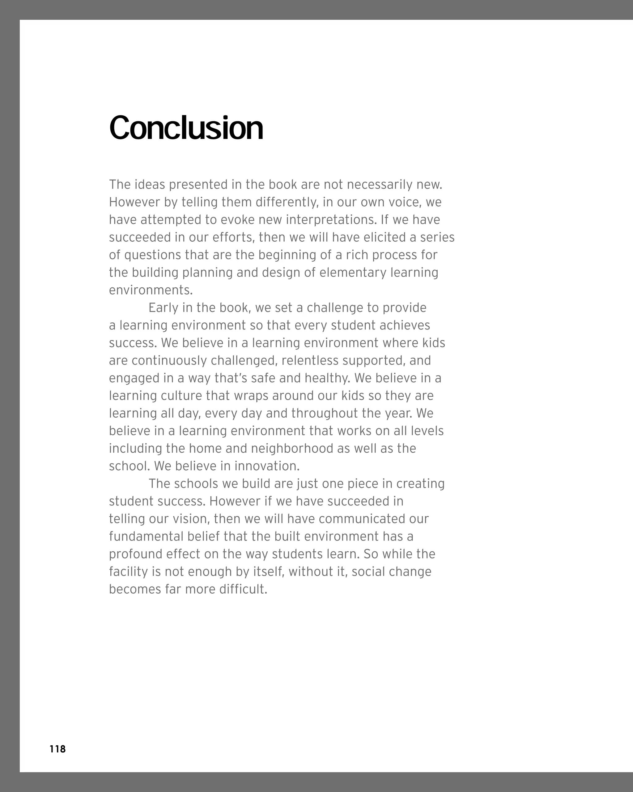 118
Conclusion
The ideas presented in the book are not necessarily new.
However by telling them differently, in our own voice, we
have attempted to evoke new interpretations. If we have
succeeded in our efforts, then we will have elicited a series
of questions that are the beginning of a rich process for
the building planning and design of elementary learning
environments.
	 Early in the book, we set a challenge to provide
a learning environment so that every student achieves
success. We believe in a learning environment where kids
are continuously challenged, relentless supported, and
engaged in a way that’s safe and healthy. We believe in a
learning culture that wraps around our kids so they are
learning all day, every day and throughout the year. We
believe in a learning environment that works on all levels
including the home and neighborhood as well as the
school. We believe in innovation.
	 The schools we build are just one piece in creating
student success. However if we have succeeded in
telling our vision, then we will have communicated our
fundamental belief that the built environment has a
profound effect on the way students learn. So while the
facility is not enough by itself, without it, social change
becomes far more difficult.
	
 