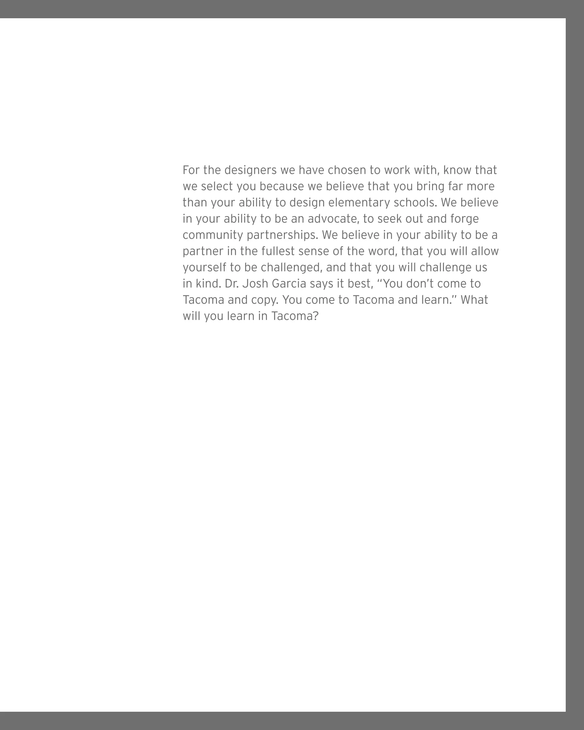 For the designers we have chosen to work with, know that
we select you because we believe that you bring far more
than your ability to design elementary schools. We believe
in your ability to be an advocate, to seek out and forge
community partnerships. We believe in your ability to be a
partner in the fullest sense of the word, that you will allow
yourself to be challenged, and that you will challenge us
in kind. Dr. Josh Garcia says it best, “You don’t come to
Tacoma and copy. You come to Tacoma and learn.” What
will you learn in Tacoma?
 