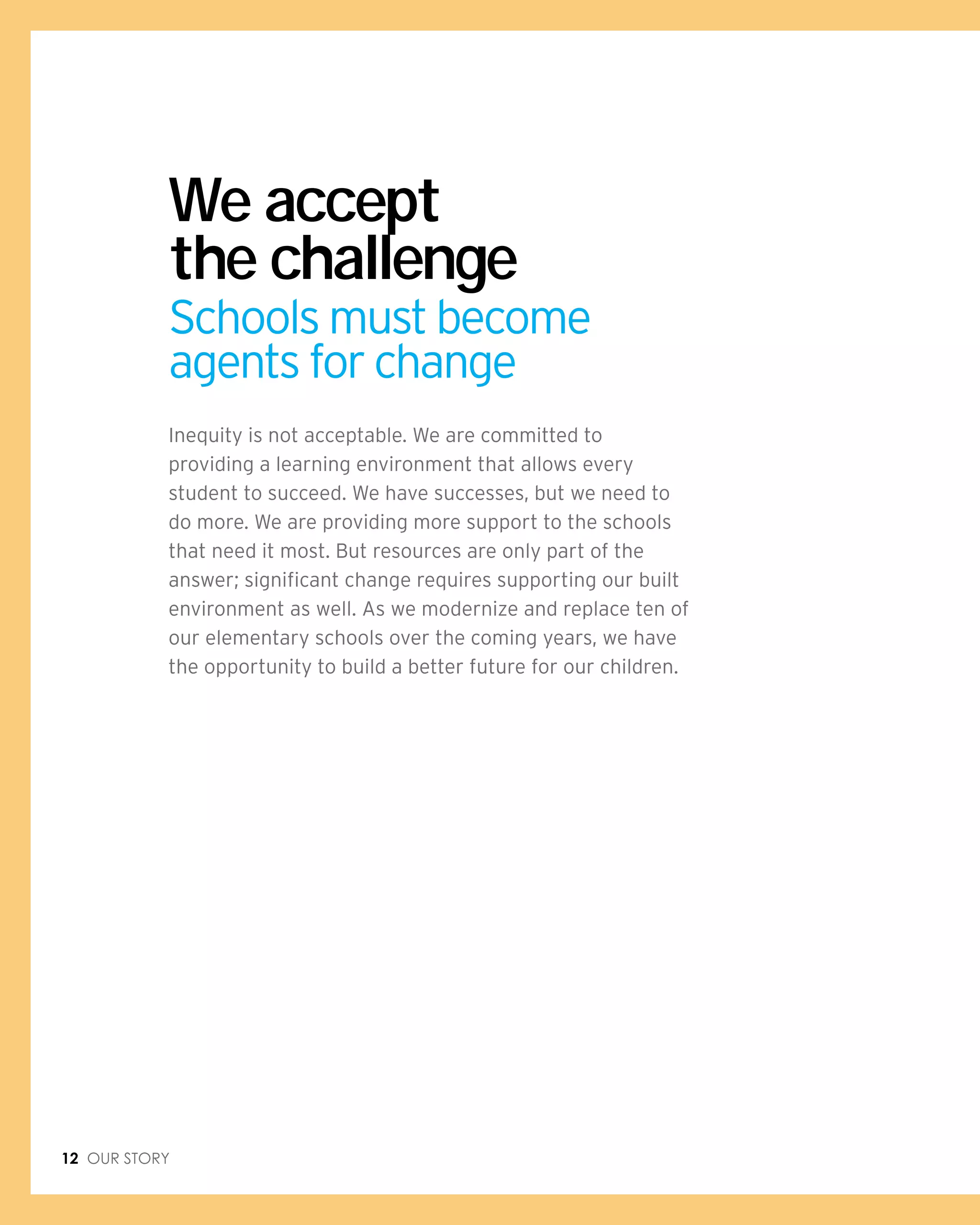 12 Our Story
Inequity is not acceptable. We are committed to
providing a learning environment that allows every
student to succeed. We have successes, but we need to
do more. We are providing more support to the schools
that need it most. But resources are only part of the
answer; significant change requires supporting our built
environment as well. As we modernize and replace ten of
our elementary schools over the coming years, we have
the opportunity to build a better future for our children.
We accept
the challenge
Schools must become
agents for change
 