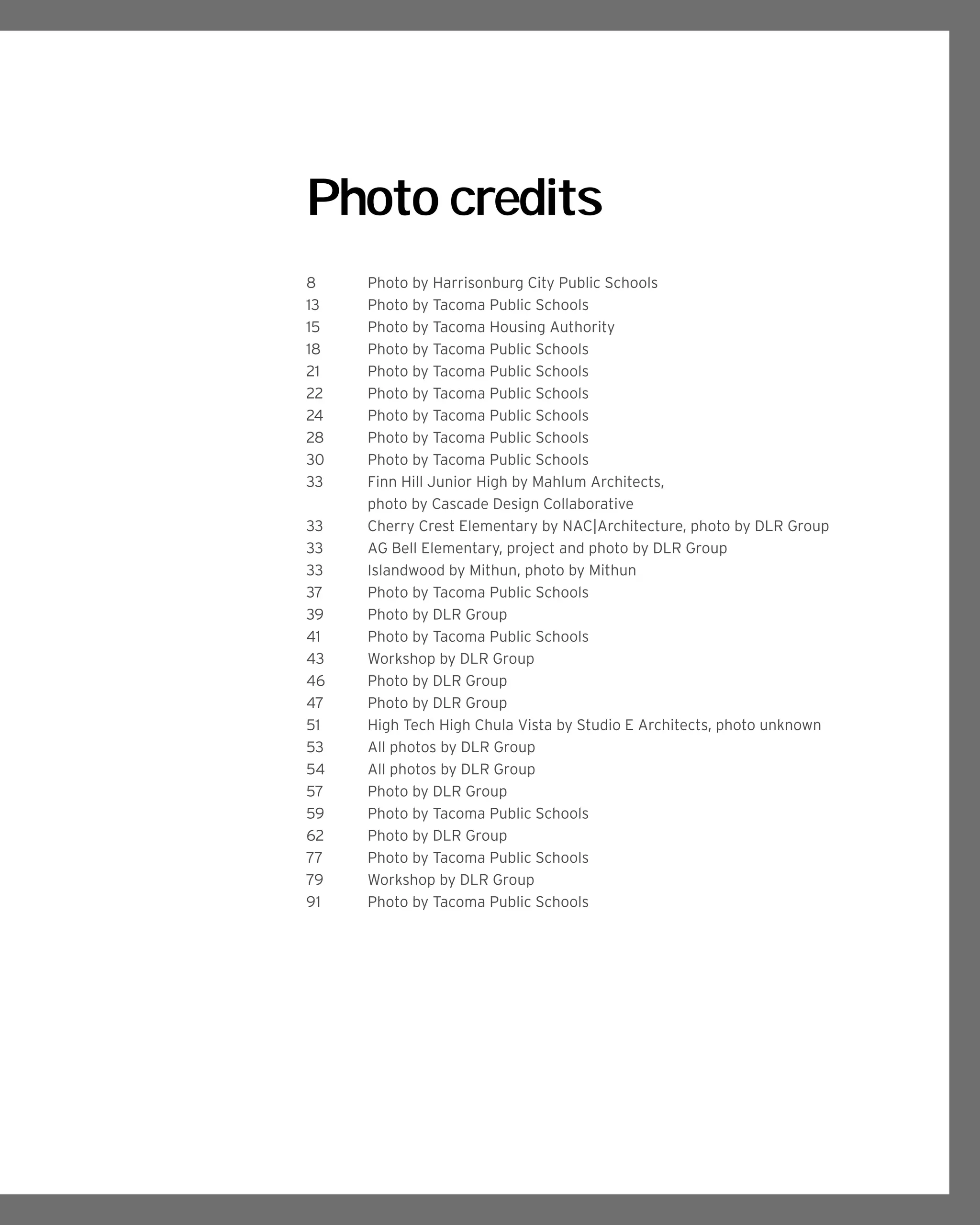 Photo credits
8	 Photo by Harrisonburg City Public Schools
13 	 Photo by Tacoma Public Schools
15	 Photo by Tacoma Housing Authority
18 	 Photo by Tacoma Public Schools
21 	 Photo by Tacoma Public Schools
22	 Photo by Tacoma Public Schools
24	 Photo by Tacoma Public Schools
28 	 Photo by Tacoma Public Schools
30 	 Photo by Tacoma Public Schools
33	 Finn Hill Junior High by Mahlum Architects,
	 photo by Cascade Design Collaborative
33	 Cherry Crest Elementary by NAC|Architecture, photo by DLR Group
33	 AG Bell Elementary, project and photo by DLR Group
33	 Islandwood by Mithun, photo by Mithun
37 	 Photo by Tacoma Public Schools
39 	 Photo by DLR Group
41 	 Photo by Tacoma Public Schools
43	 Workshop by DLR Group
46 	 Photo by DLR Group
47	 Photo by DLR Group
51 	 High Tech High Chula Vista by Studio E Architects, photo unknown
53 	 All photos by DLR Group
54 	 All photos by DLR Group
57 	 Photo by DLR Group
59 	 Photo by Tacoma Public Schools
62 	 Photo by DLR Group
77 	 Photo by Tacoma Public Schools
79	 Workshop by DLR Group
91 	 Photo by Tacoma Public Schools
 