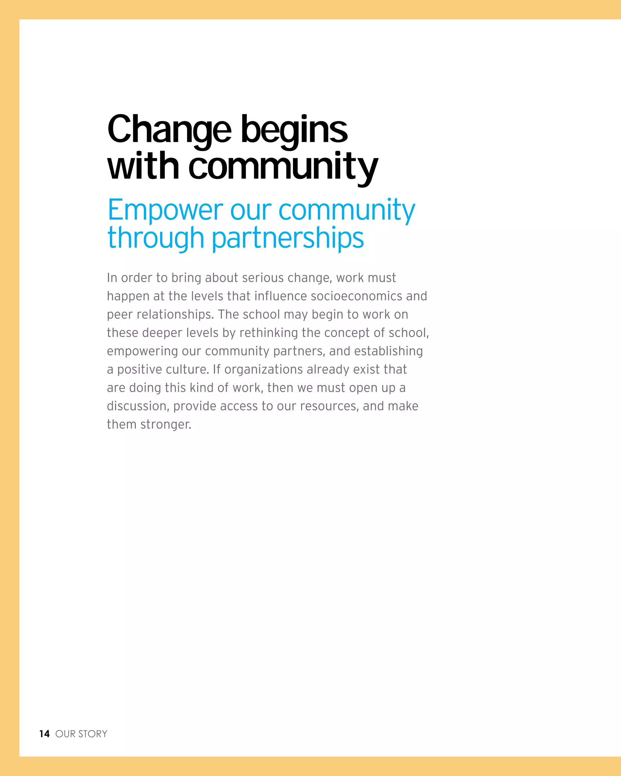 14 Our Story
In order to bring about serious change, work must
happen at the levels that influence socioeconomics and
peer relationships. The school may begin to work on
these deeper levels by rethinking the concept of school,
empowering our community partners, and establishing
a positive culture. If organizations already exist that
are doing this kind of work, then we must open up a
discussion, provide access to our resources, and make
them stronger.
Change begins
with community
Empower our community
through partnerships
 