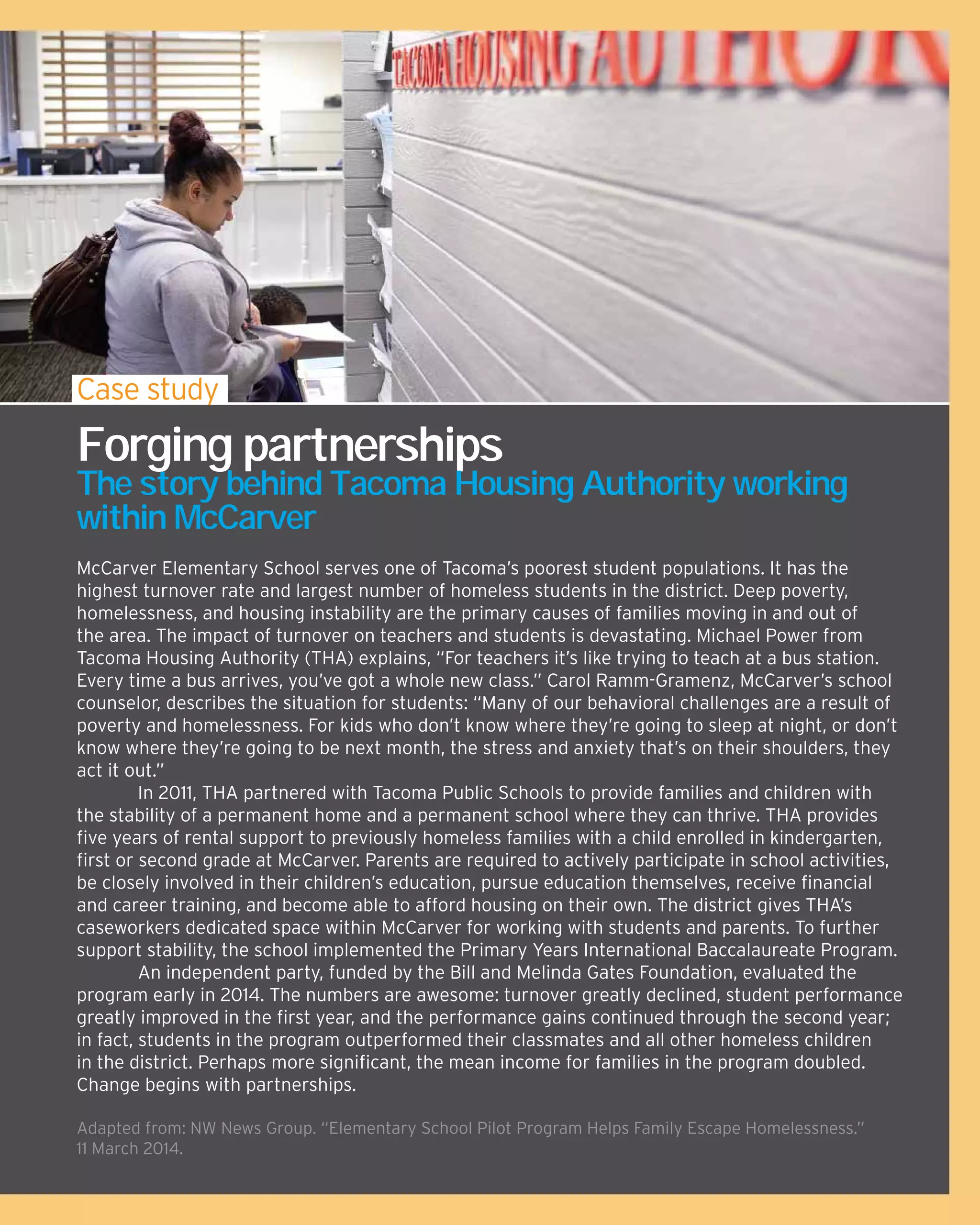 McCarver Elementary School serves one of Tacoma’s poorest student populations. It has the
highest turnover rate and largest number of homeless students in the district. Deep poverty,
homelessness, and housing instability are the primary causes of families moving in and out of
the area. The impact of turnover on teachers and students is devastating. Michael Power from
Tacoma Housing Authority (THA) explains, “For teachers it’s like trying to teach at a bus station.
Every time a bus arrives, you’ve got a whole new class.” Carol Ramm-Gramenz, McCarver’s school
counselor, describes the situation for students: “Many of our behavioral challenges are a result of
poverty and homelessness. For kids who don’t know where they’re going to sleep at night, or don’t
know where they’re going to be next month, the stress and anxiety that’s on their shoulders, they
act it out.”
	 In 2011, THA partnered with Tacoma Public Schools to provide families and children with
the stability of a permanent home and a permanent school where they can thrive. THA provides
five years of rental support to previously homeless families with a child enrolled in kindergarten,
first or second grade at McCarver. Parents are required to actively participate in school activities,
be closely involved in their children’s education, pursue education themselves, receive financial
and career training, and become able to afford housing on their own. The district gives THA’s
caseworkers dedicated space within McCarver for working with students and parents. To further
support stability, the school implemented the Primary Years International Baccalaureate Program.
	 An independent party, funded by the Bill and Melinda Gates Foundation, evaluated the
program early in 2014. The numbers are awesome: turnover greatly declined, student performance
greatly improved in the first year, and the performance gains continued through the second year;
in fact, students in the program outperformed their classmates and all other homeless children
in the district. Perhaps more significant, the mean income for families in the program doubled.
Change begins with partnerships.
Adapted from: NW News Group. “Elementary School Pilot Program Helps Family Escape Homelessness.”
11 March 2014.
Case study
Forging partnerships
The story behind Tacoma Housing Authority working
within McCarver
 