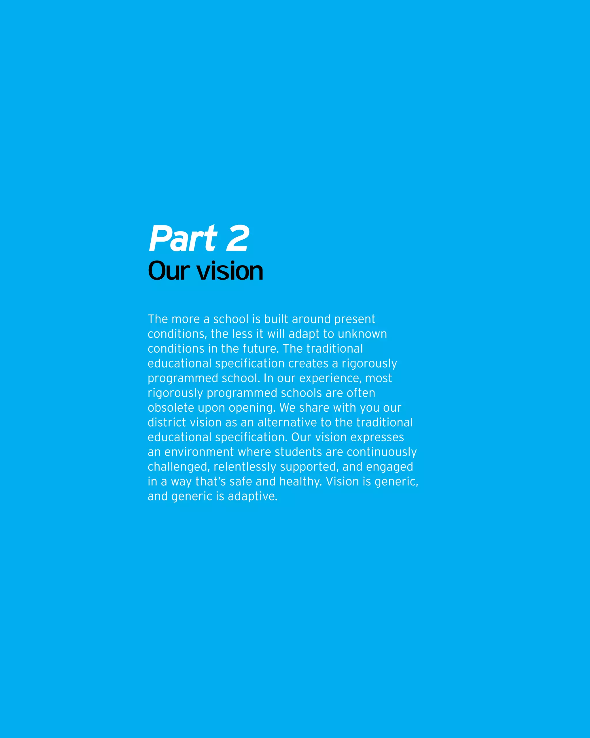 Part 2
Our vision
The more a school is built around present
conditions, the less it will adapt to unknown
conditions in the future. The traditional
educational specification creates a rigorously
programmed school. In our experience, most
rigorously programmed schools are often
obsolete upon opening. We share with you our
district vision as an alternative to the traditional
educational specification. Our vision expresses
an environment where students are continuously
challenged, relentlessly supported, and engaged
in a way that’s safe and healthy. Vision is generic,
and generic is adaptive.
 