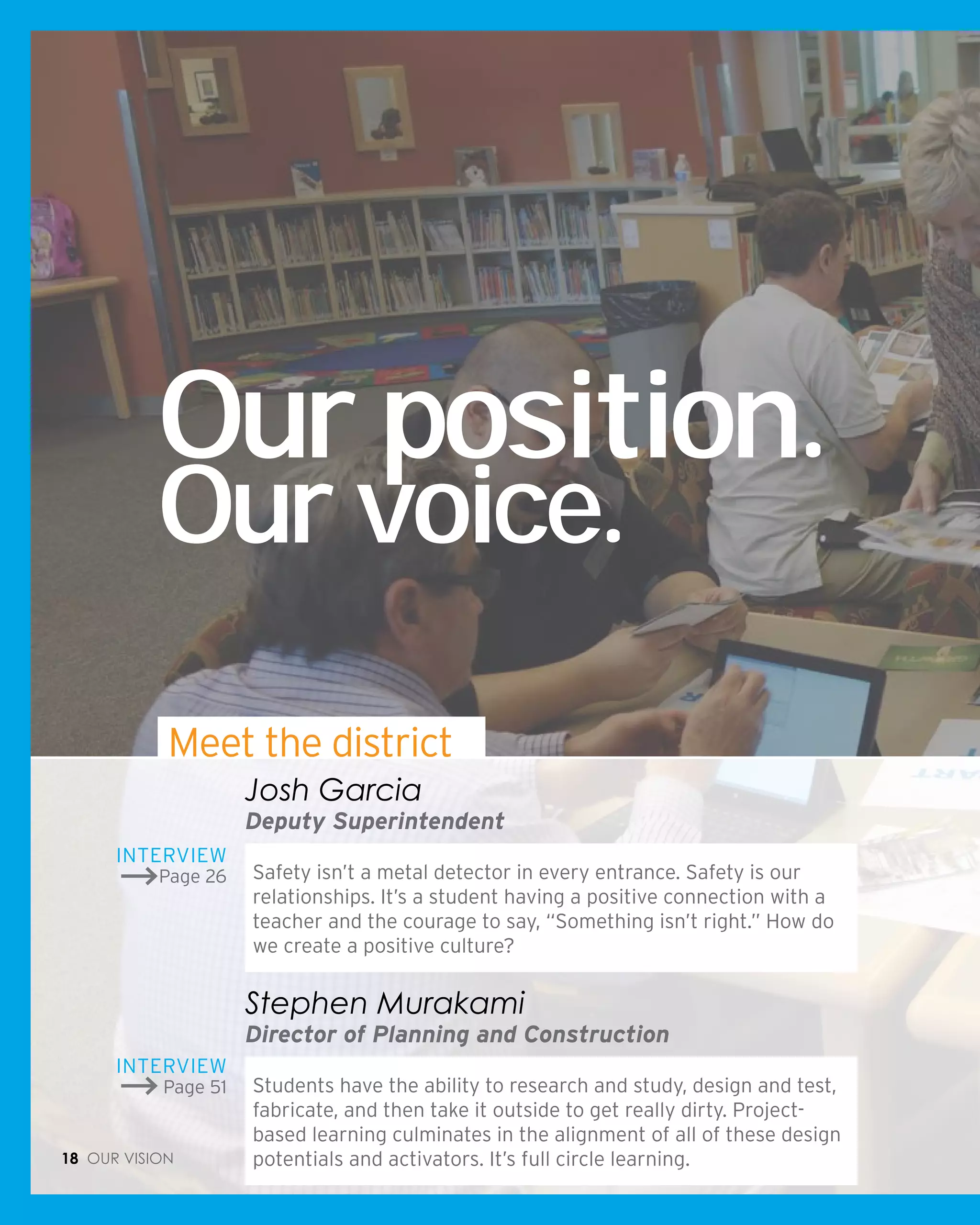 Our position.
Our voice.
Safety isn’t a metal detector in every entrance. Safety is our
relationships. It’s a student having a positive connection with a
teacher and the courage to say, “Something isn’t right.” How do
we create a positive culture?
Josh Garcia
Deputy Superintendent
Students have the ability to research and study, design and test,
fabricate, and then take it outside to get really dirty. Project-
based learning culminates in the alignment of all of these design
potentials and activators. It’s full circle learning.
Stephen Murakami
Director of Planning and Construction
Interview
Page 26
Interview
Page 51
18 Our vision
Meet the district
 