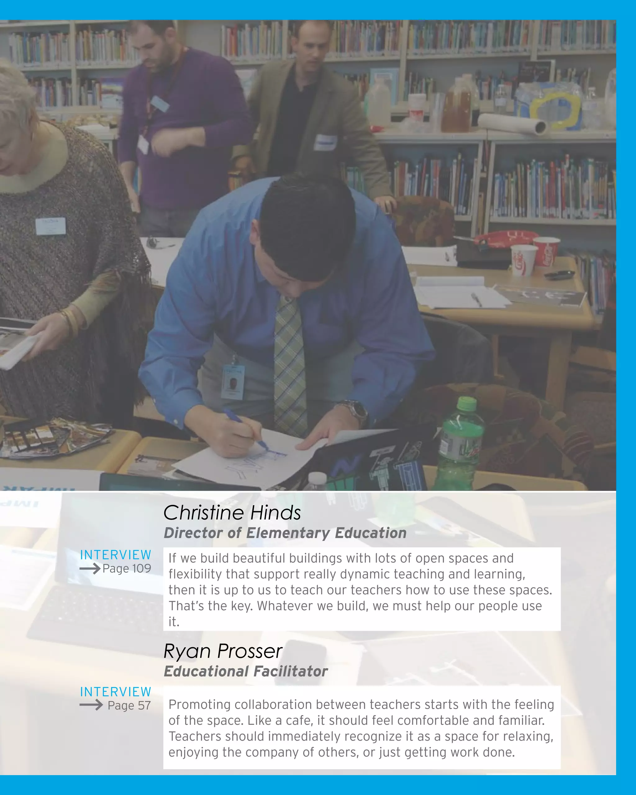 If we build beautiful buildings with lots of open spaces and
flexibility that support really dynamic teaching and learning,
then it is up to us to teach our teachers how to use these spaces.
That’s the key. Whatever we build, we must help our people use
it.
Christine Hinds
Director of Elementary Education
Promoting collaboration between teachers starts with the feeling
of the space. Like a cafe, it should feel comfortable and familiar.
Teachers should immediately recognize it as a space for relaxing,
enjoying the company of others, or just getting work done.
Ryan Prosser
Educational Facilitator
Interview
Page 109
Interview
Page 57
 