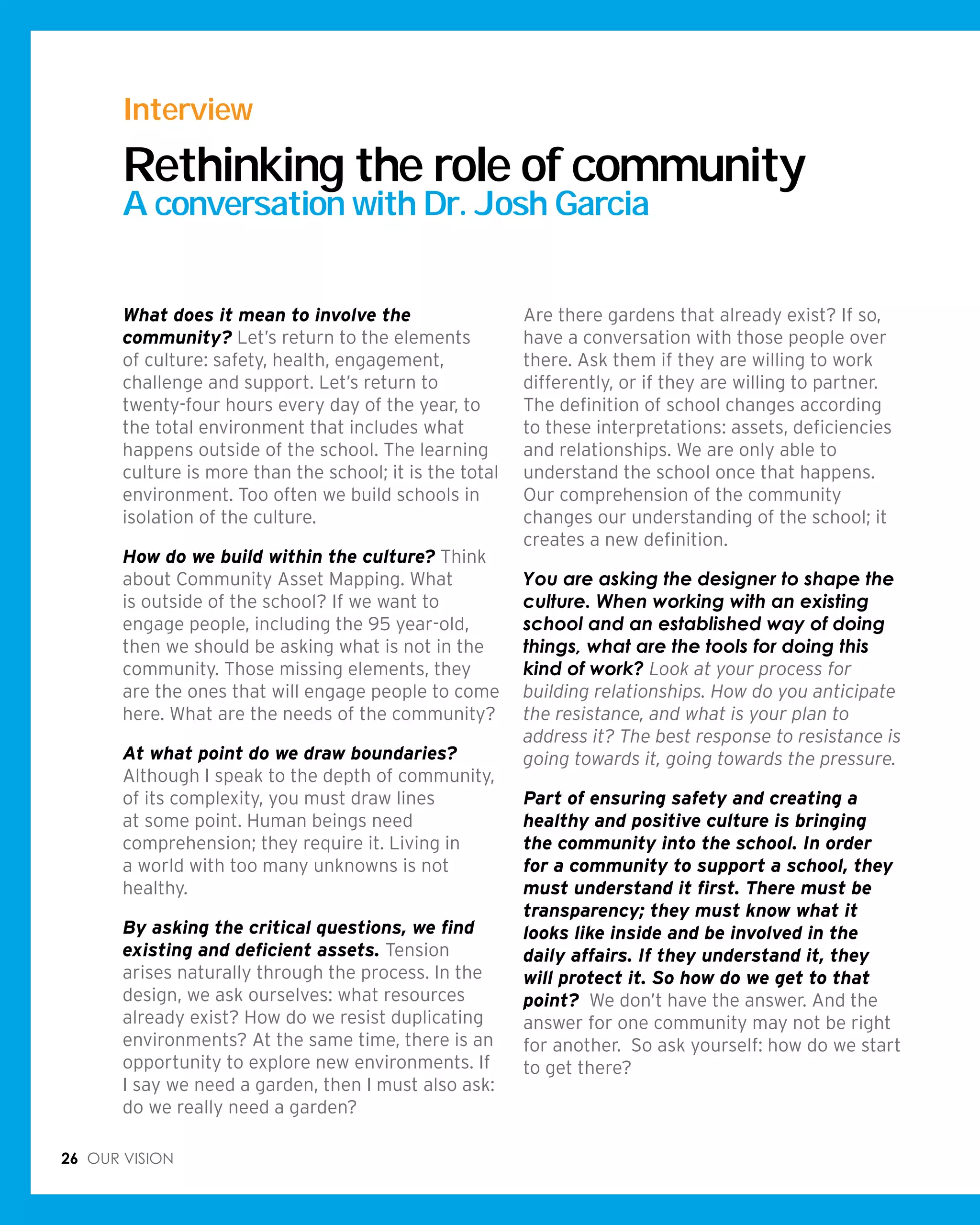 26 Our vision
What does it mean to involve the
community? Let’s return to the elements
of culture: safety, health, engagement,
challenge and support. Let’s return to
twenty-four hours every day of the year, to
the total environment that includes what
happens outside of the school. The learning
culture is more than the school; it is the total
environment. Too often we build schools in
isolation of the culture.
How do we build within the culture? Think
about Community Asset Mapping. What
is outside of the school? If we want to
engage people, including the 95 year-old,
then we should be asking what is not in the
community. Those missing elements, they
are the ones that will engage people to come
here. What are the needs of the community?
At what point do we draw boundaries?
Although I speak to the depth of community,
of its complexity, you must draw lines
at some point. Human beings need
comprehension; they require it. Living in
a world with too many unknowns is not
healthy.
By asking the critical questions, we find
existing and deficient assets. Tension
arises naturally through the process. In the
design, we ask ourselves: what resources
already exist? How do we resist duplicating
environments? At the same time, there is an
opportunity to explore new environments. If
I say we need a garden, then I must also ask:
do we really need a garden?
Are there gardens that already exist? If so,
have a conversation with those people over
there. Ask them if they are willing to work
differently, or if they are willing to partner.
The definition of school changes according
to these interpretations: assets, deficiencies
and relationships. We are only able to
understand the school once that happens.
Our comprehension of the community
changes our understanding of the school; it
creates a new definition.
You are asking the designer to shape the
culture. When working with an existing
school and an established way of doing
things, what are the tools for doing this
kind of work? Look at your process for
building relationships. How do you anticipate
the resistance, and what is your plan to
address it? The best response to resistance is
going towards it, going towards the pressure.
Part of ensuring safety and creating a
healthy and positive culture is bringing
the community into the school. In order
for a community to support a school, they
must understand it first. There must be
transparency; they must know what it
looks like inside and be involved in the
daily affairs. If they understand it, they
will protect it. So how do we get to that
point? We don’t have the answer. And the
answer for one community may not be right
for another. So ask yourself: how do we start
to get there?
Interview
Rethinking the role of community
A conversation with Dr. Josh Garcia
 