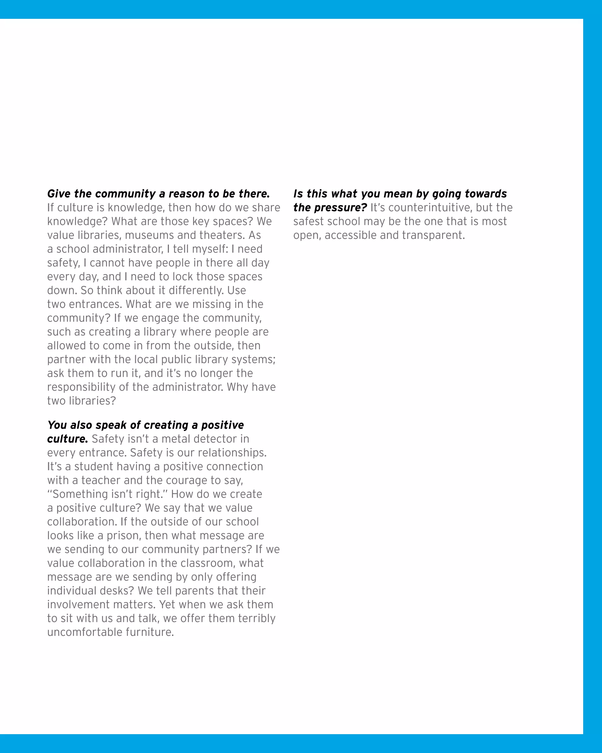 Give the community a reason to be there.
If culture is knowledge, then how do we share
knowledge? What are those key spaces? We
value libraries, museums and theaters. As
a school administrator, I tell myself: I need
safety, I cannot have people in there all day
every day, and I need to lock those spaces
down. So think about it differently. Use
two entrances. What are we missing in the
community? If we engage the community,
such as creating a library where people are
allowed to come in from the outside, then
partner with the local public library systems;
ask them to run it, and it’s no longer the
responsibility of the administrator. Why have
two libraries?
You also speak of creating a positive
culture. Safety isn’t a metal detector in
every entrance. Safety is our relationships.
It’s a student having a positive connection
with a teacher and the courage to say,
“Something isn’t right.” How do we create
a positive culture? We say that we value
collaboration. If the outside of our school
looks like a prison, then what message are
we sending to our community partners? If we
value collaboration in the classroom, what
message are we sending by only offering
individual desks? We tell parents that their
involvement matters. Yet when we ask them
to sit with us and talk, we offer them terribly
uncomfortable furniture.
Is this what you mean by going towards
the pressure? It’s counterintuitive, but the
safest school may be the one that is most
open, accessible and transparent.
 