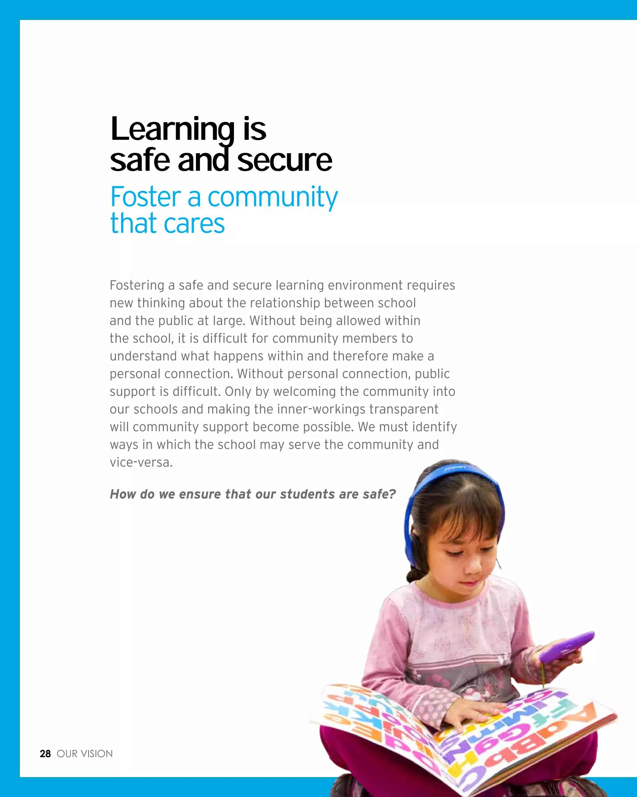 28 Our vision
Learning is
safe and secure
Foster a community
that cares
Fostering a safe and secure learning environment requires
new thinking about the relationship between school
and the public at large. Without being allowed within
the school, it is difficult for community members to
understand what happens within and therefore make a
personal connection. Without personal connection, public
support is difficult. Only by welcoming the community into
our schools and making the inner-workings transparent
will community support become possible. We must identify
ways in which the school may serve the community and
vice-versa.
How do we ensure that our students are safe?
 