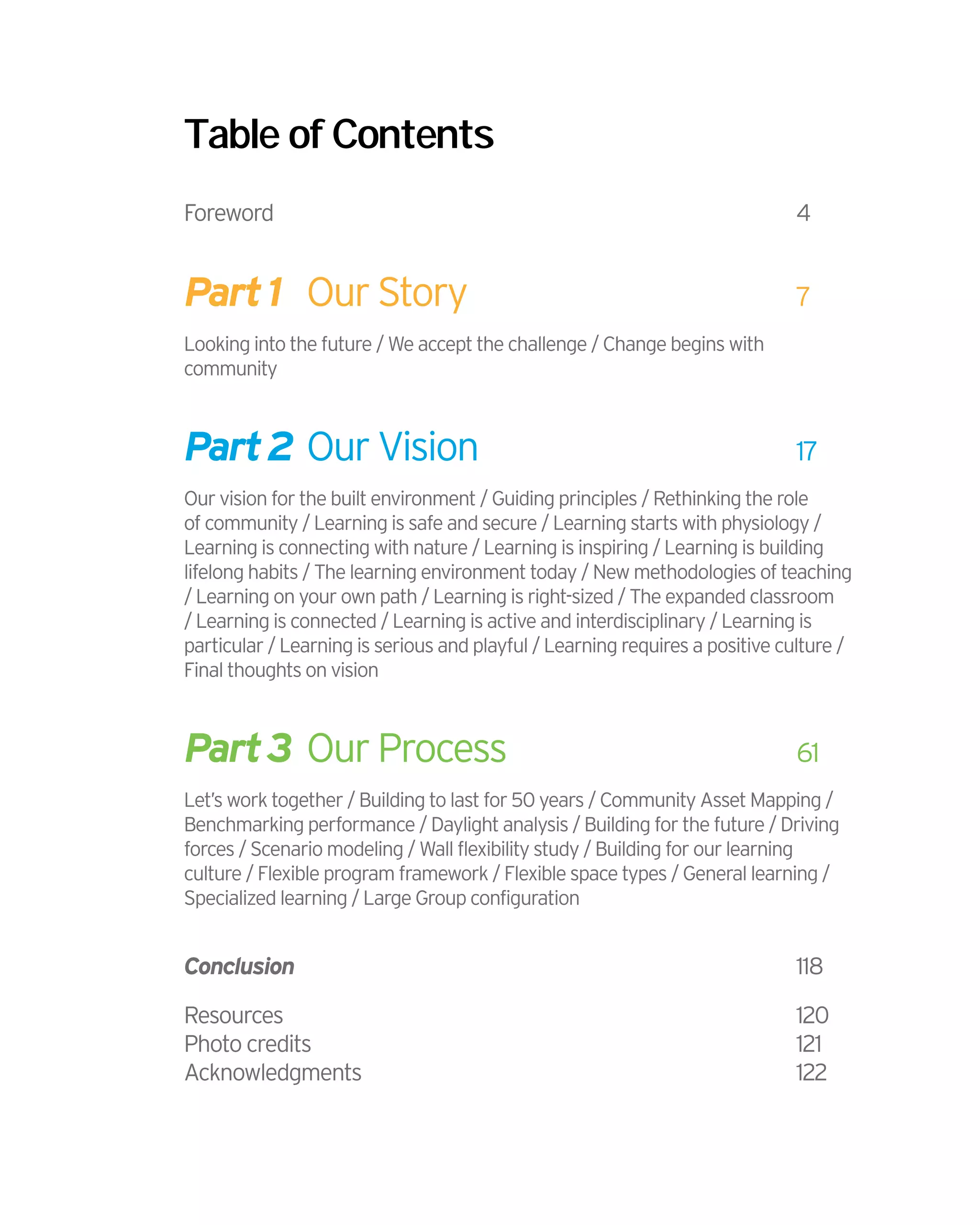 Table of Contents
Foreword									4
Part1	 Our Story						7
Looking into the future / We accept the challenge / Change begins with
community
Part2	Our Vision						17
Our vision for the built environment / Guiding principles / Rethinking the role
of community / Learning is safe and secure / Learning starts with physiology /
Learning is connecting with nature / Learning is inspiring / Learning is building
lifelong habits / The learning environment today / New methodologies of teaching
/ Learning on your own path / Learning is right-sized / The expanded classroom
/ Learning is connected / Learning is active and interdisciplinary / Learning is
particular / Learning is serious and playful / Learning requires a positive culture /
Final thoughts on vision
Part3	 Our Process	 				61
Let’s work together / Building to last for 50 years / Community Asset Mapping /
Benchmarking performance / Daylight analysis / Building for the future / Driving
forces / Scenario modeling / Wall flexibility study / Building for our learning
culture / Flexible program framework / Flexible space types / General learning /
Specialized learning / Large Group configuration
Conclusion	 								118
Resources									120
Photo credits								121
Acknowledgments								122
 