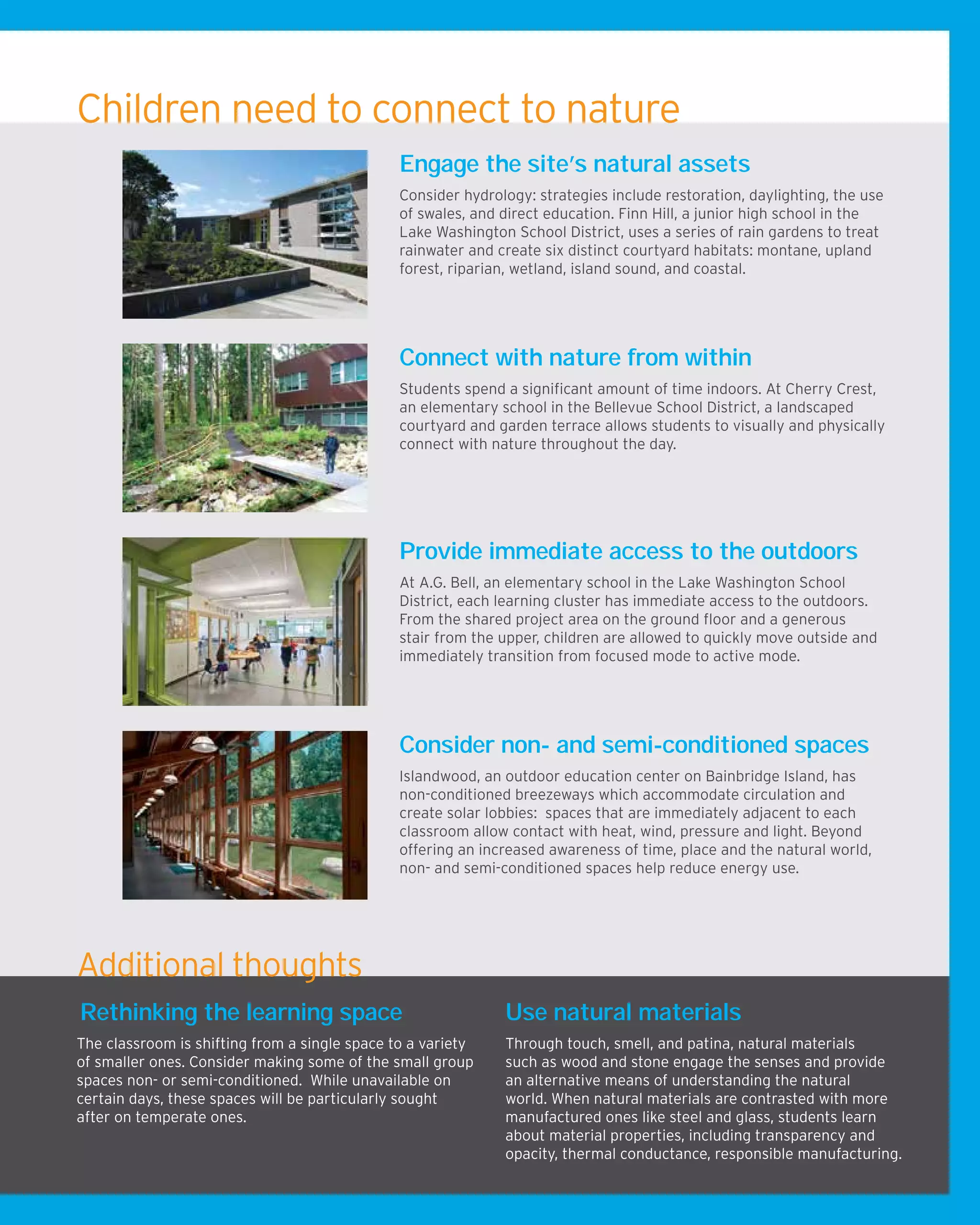 Children need to connect to nature
Engage the site’s natural assets
Consider hydrology: strategies include restoration, daylighting, the use
of swales, and direct education. Finn Hill, a junior high school in the
Lake Washington School District, uses a series of rain gardens to treat
rainwater and create six distinct courtyard habitats: montane, upland
forest, riparian, wetland, island sound, and coastal.
Connect with nature from within
Students spend a significant amount of time indoors. At Cherry Crest,
an elementary school in the Bellevue School District, a landscaped
courtyard and garden terrace allows students to visually and physically
connect with nature throughout the day.
Rethinking the learning space
The classroom is shifting from a single space to a variety
of smaller ones. Consider making some of the small group
spaces non- or semi-conditioned. While unavailable on
certain days, these spaces will be particularly sought
after on temperate ones.
Use natural materials
Through touch, smell, and patina, natural materials
such as wood and stone engage the senses and provide
an alternative means of understanding the natural
world. When natural materials are contrasted with more
manufactured ones like steel and glass, students learn
about material properties, including transparency and
opacity, thermal conductance, responsible manufacturing.
and aging.
Consider non- and semi-conditioned spaces
Islandwood, an outdoor education center on Bainbridge Island, has
non-conditioned breezeways which accommodate circulation and
create solar lobbies: spaces that are immediately adjacent to each
classroom allow contact with heat, wind, pressure and light. Beyond
offering an increased awareness of time, place and the natural world,
non- and semi-conditioned spaces help reduce energy use.
Provide immediate access to the outdoors
At A.G. Bell, an elementary school in the Lake Washington School
District, each learning cluster has immediate access to the outdoors.
From the shared project area on the ground floor and a generous
stair from the upper, children are allowed to quickly move outside and
immediately transition from focused mode to active mode.
Additional thoughts
 