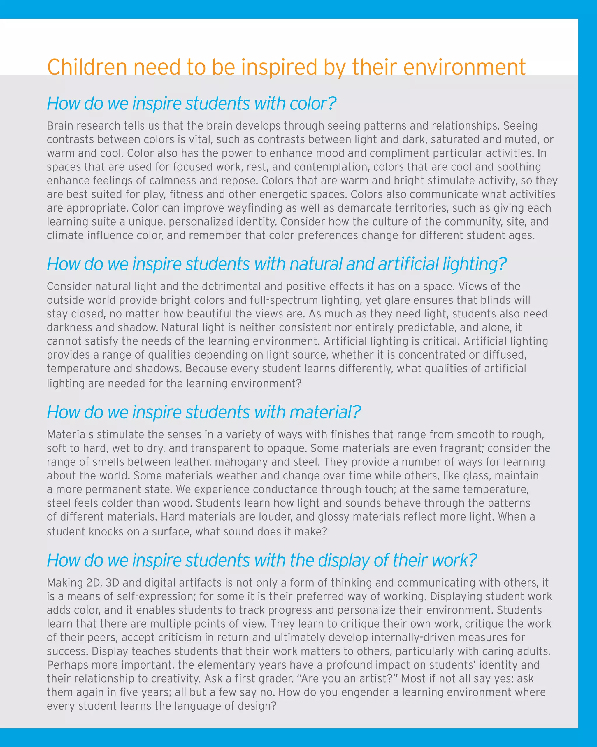 Children need to be inspired by their environment
How do we inspire students with color?
Brain research tells us that the brain develops through seeing patterns and relationships. Seeing
contrasts between colors is vital, such as contrasts between light and dark, saturated and muted, or
warm and cool. Color also has the power to enhance mood and compliment particular activities. In
spaces that are used for focused work, rest, and contemplation, colors that are cool and soothing
enhance feelings of calmness and repose. Colors that are warm and bright stimulate activity, so they
are best suited for play, fitness and other energetic spaces. Colors also communicate what activities
are appropriate. Color can improve wayfinding as well as demarcate territories, such as giving each
learning suite a unique, personalized identity. Consider how the culture of the community, site, and
climate influence color, and remember that color preferences change for different student ages.
How do we inspire students with natural and artificial lighting?
Consider natural light and the detrimental and positive effects it has on a space. Views of the
outside world provide bright colors and full-spectrum lighting, yet glare ensures that blinds will
stay closed, no matter how beautiful the views are. As much as they need light, students also need
darkness and shadow. Natural light is neither consistent nor entirely predictable, and alone, it
cannot satisfy the needs of the learning environment. Artificial lighting is critical. Artificial lighting
provides a range of qualities depending on light source, whether it is concentrated or diffused,
temperature and shadows. Because every student learns differently, what qualities of artificial
lighting are needed for the learning environment?
How do we inspire students with material?
Materials stimulate the senses in a variety of ways with finishes that range from smooth to rough,
soft to hard, wet to dry, and transparent to opaque. Some materials are even fragrant; consider the
range of smells between leather, mahogany and steel. They provide a number of ways for learning
about the world. Some materials weather and change over time while others, like glass, maintain
a more permanent state. We experience conductance through touch; at the same temperature,
steel feels colder than wood. Students learn how light and sounds behave through the patterns
of different materials. Hard materials are louder, and glossy materials reflect more light. When a
student knocks on a surface, what sound does it make?
How do we inspire students with the display of their work?
Making 2D, 3D and digital artifacts is not only a form of thinking and communicating with others, it
is a means of self-expression; for some it is their preferred way of working. Displaying student work
adds color, and it enables students to track progress and personalize their environment. Students
learn that there are multiple points of view. They learn to critique their own work, critique the work
of their peers, accept criticism in return and ultimately develop internally-driven measures for
success. Display teaches students that their work matters to others, particularly with caring adults.
Perhaps more important, the elementary years have a profound impact on students’ identity and
their relationship to creativity. Ask a first grader, “Are you an artist?” Most if not all say yes; ask
them again in five years; all but a few say no. How do you engender a learning environment where
every student learns the language of design?
 