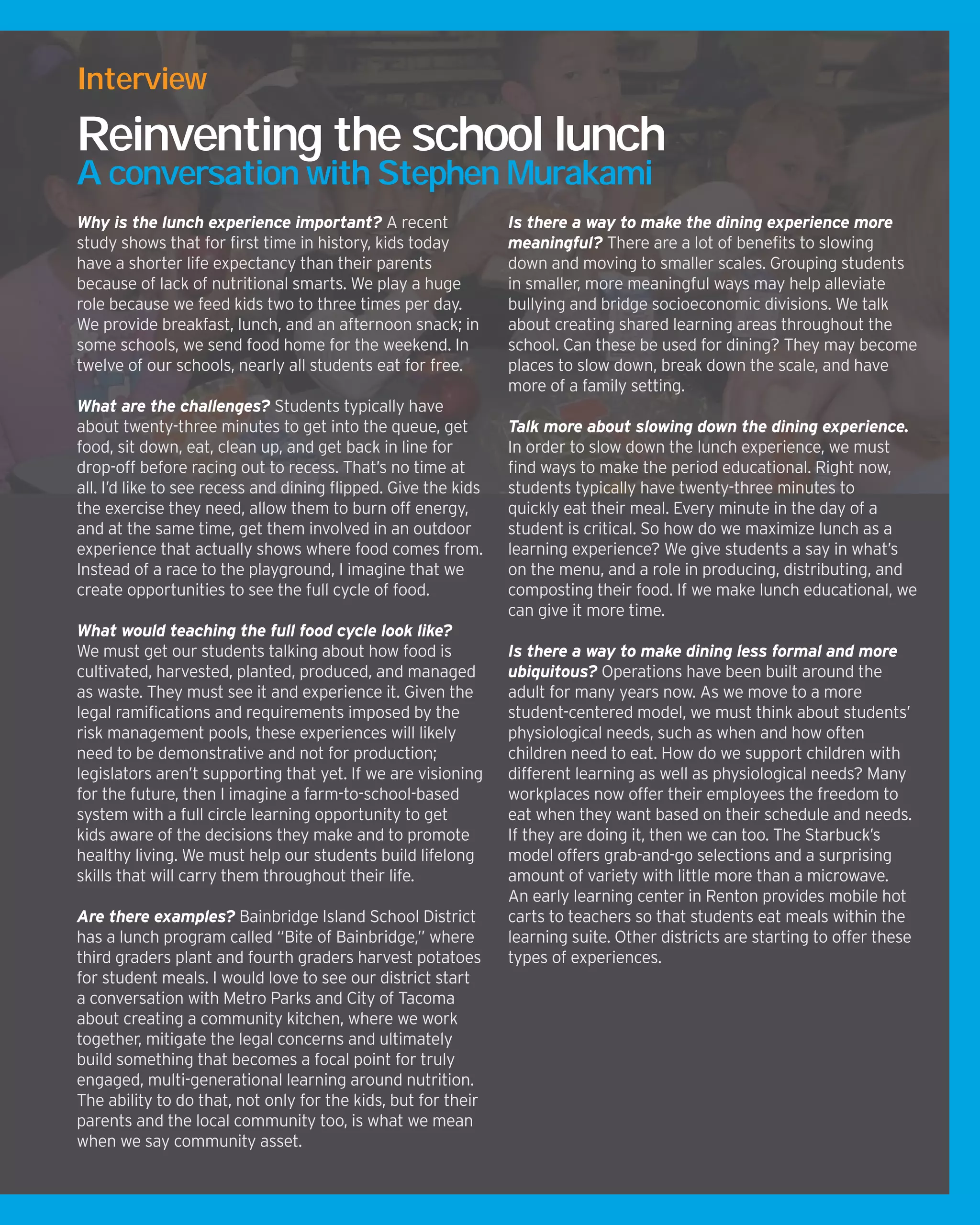 Why is the lunch experience important? A recent
study shows that for first time in history, kids today
have a shorter life expectancy than their parents
because of lack of nutritional smarts. We play a huge
role because we feed kids two to three times per day.
We provide breakfast, lunch, and an afternoon snack; in
some schools, we send food home for the weekend. In
twelve of our schools, nearly all students eat for free.
What are the challenges? Students typically have
about twenty-three minutes to get into the queue, get
food, sit down, eat, clean up, and get back in line for
drop-off before racing out to recess. That’s no time at
all. I’d like to see recess and dining flipped. Give the kids
the exercise they need, allow them to burn off energy,
and at the same time, get them involved in an outdoor
experience that actually shows where food comes from.
Instead of a race to the playground, I imagine that we
create opportunities to see the full cycle of food.
What would teaching the full food cycle look like?
We must get our students talking about how food is
cultivated, harvested, planted, produced, and managed
as waste. They must see it and experience it. Given the
legal ramifications and requirements imposed by the
risk management pools, these experiences will likely
need to be demonstrative and not for production;
legislators aren’t supporting that yet. If we are visioning
for the future, then I imagine a farm-to-school-based
system with a full circle learning opportunity to get
kids aware of the decisions they make and to promote
healthy living. We must help our students build lifelong
skills that will carry them throughout their life.
Are there examples? Bainbridge Island School District
has a lunch program called “Bite of Bainbridge,” where
third graders plant and fourth graders harvest potatoes
for student meals. I would love to see our district start
a conversation with Metro Parks and City of Tacoma
about creating a community kitchen, where we work
together, mitigate the legal concerns and ultimately
build something that becomes a focal point for truly
engaged, multi-generational learning around nutrition.
The ability to do that, not only for the kids, but for their
parents and the local community too, is what we mean
when we say community asset.
Is there a way to make the dining experience more
meaningful? There are a lot of benefits to slowing
down and moving to smaller scales. Grouping students
in smaller, more meaningful ways may help alleviate
bullying and bridge socioeconomic divisions. We talk
about creating shared learning areas throughout the
school. Can these be used for dining? They may become
places to slow down, break down the scale, and have
more of a family setting.
Talk more about slowing down the dining experience.
In order to slow down the lunch experience, we must
find ways to make the period educational. Right now,
students typically have twenty-three minutes to
quickly eat their meal. Every minute in the day of a
student is critical. So how do we maximize lunch as a
learning experience? We give students a say in what’s
on the menu, and a role in producing, distributing, and
composting their food. If we make lunch educational, we
can give it more time.
Is there a way to make dining less formal and more
ubiquitous? Operations have been built around the
adult for many years now. As we move to a more
student-centered model, we must think about students’
physiological needs, such as when and how often
children need to eat. How do we support children with
different learning as well as physiological needs? Many
workplaces now offer their employees the freedom to
eat when they want based on their schedule and needs.
If they are doing it, then we can too. The Starbuck’s
model offers grab-and-go selections and a surprising
amount of variety with little more than a microwave.
An early learning center in Renton provides mobile hot
carts to teachers so that students eat meals within the
learning suite. Other districts are starting to offer these
types of experiences.
Interview
Reinventing the school lunch
A conversation with Stephen Murakami
 