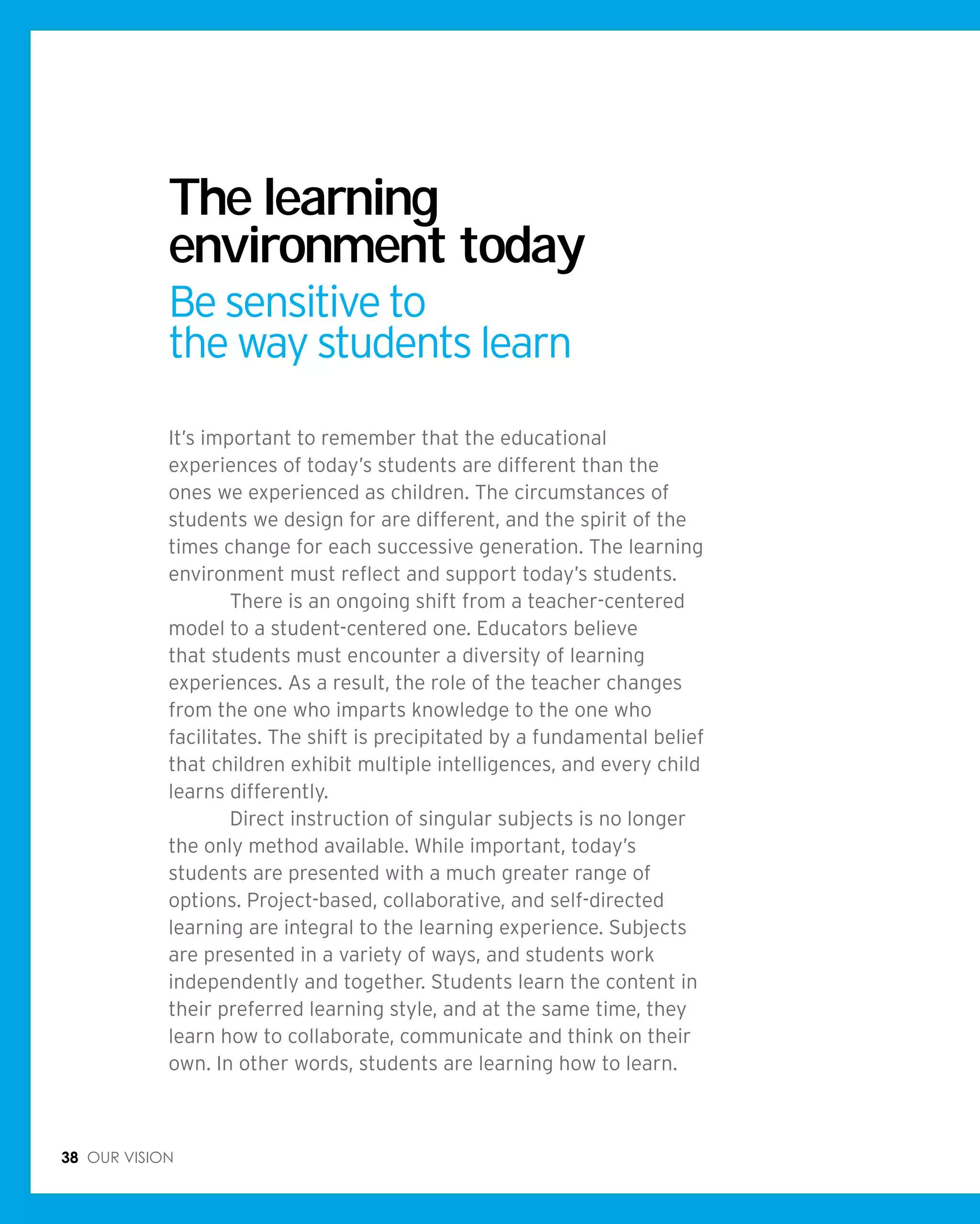 38 Our vision
It’s important to remember that the educational
experiences of today’s students are different than the
ones we experienced as children. The circumstances of
students we design for are different, and the spirit of the
times change for each successive generation. The learning
environment must reflect and support today’s students.
	 There is an ongoing shift from a teacher-centered
model to a student-centered one. Educators believe
that students must encounter a diversity of learning
experiences. As a result, the role of the teacher changes
from the one who imparts knowledge to the one who
facilitates. The shift is precipitated by a fundamental belief
that children exhibit multiple intelligences, and every child
learns differently.
	 Direct instruction of singular subjects is no longer
the only method available. While important, today’s
students are presented with a much greater range of
options. Project-based, collaborative, and self-directed
learning are integral to the learning experience. Subjects
are presented in a variety of ways, and students work
independently and together. Students learn the content in
their preferred learning style, and at the same time, they
learn how to collaborate, communicate and think on their
own. In other words, students are learning how to learn.
The learning
environment today
Be sensitive to
the way students learn
 