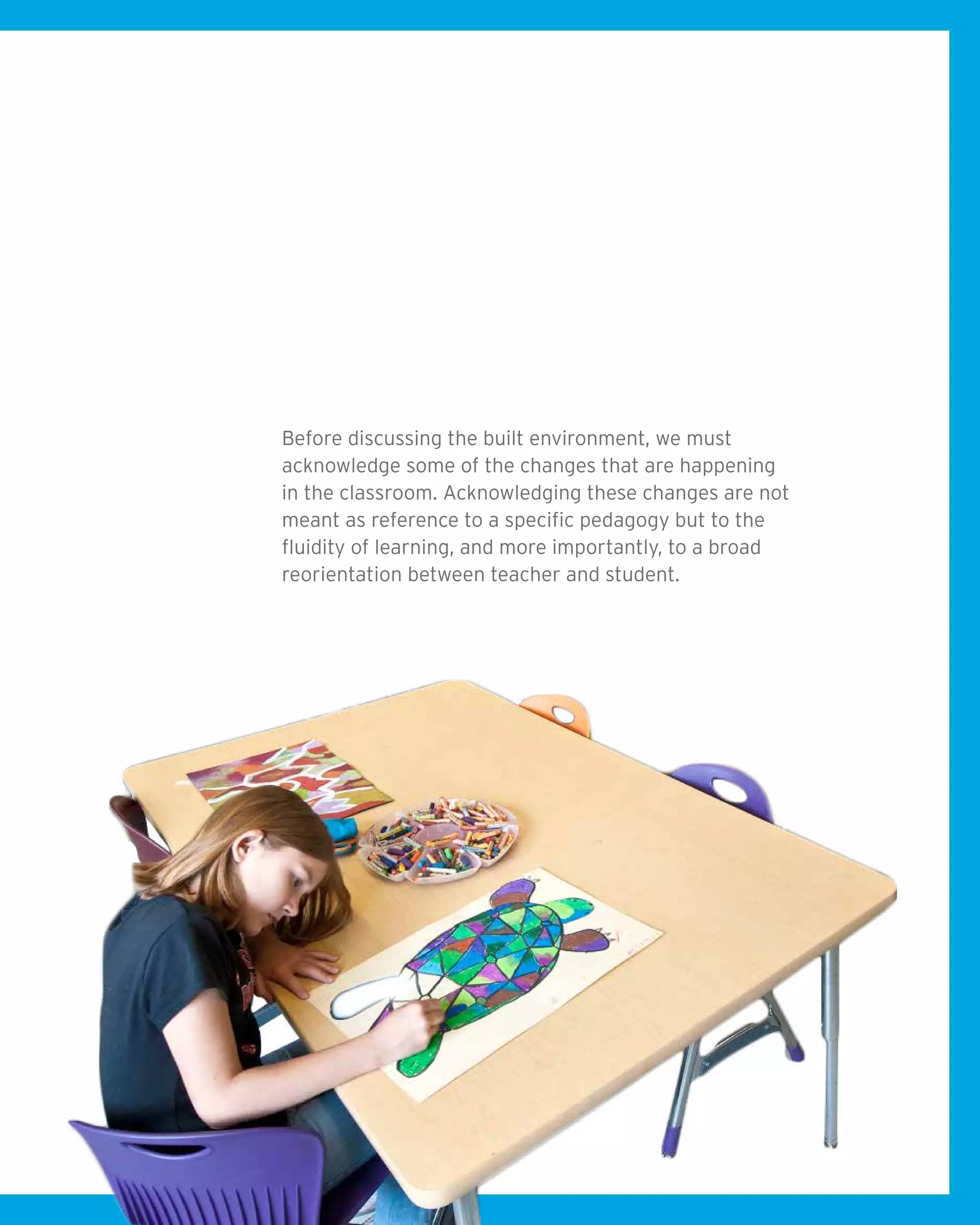 Before discussing the built environment, we must
acknowledge some of the changes that are happening
in the classroom. Acknowledging these changes are not
meant as reference to a specific pedagogy but to the
fluidity of learning, and more importantly, to a broad
reorientation between teacher and student.
 