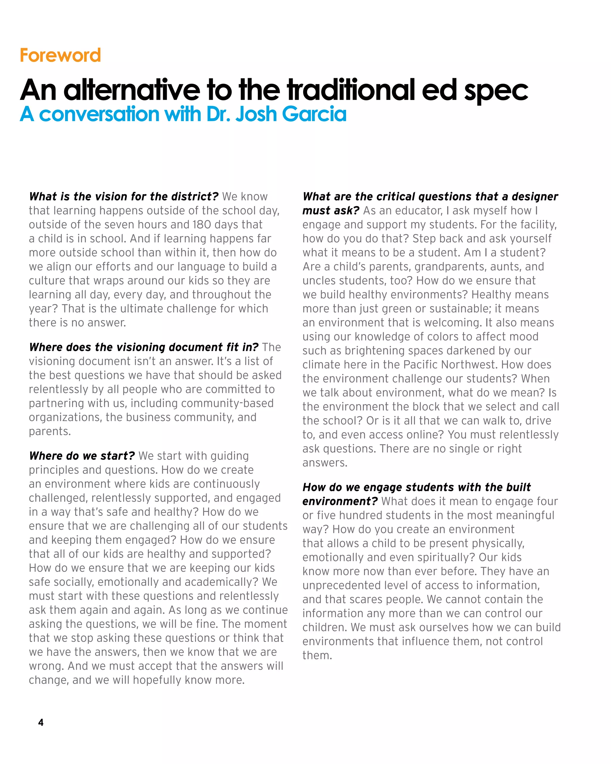 4
What is the vision for the district? We know
that learning happens outside of the school day,
outside of the seven hours and 180 days that
a child is in school. And if learning happens far
more outside school than within it, then how do
we align our efforts and our language to build a
culture that wraps around our kids so they are
learning all day, every day, and throughout the
year? That is the ultimate challenge for which
there is no answer.
Where does the visioning document fit in? The
visioning document isn’t an answer. It’s a list of
the best questions we have that should be asked
relentlessly by all people who are committed to
partnering with us, including community-based
organizations, the business community, and
parents.
Where do we start? We start with guiding
principles and questions. How do we create
an environment where kids are continuously
challenged, relentlessly supported, and engaged
in a way that’s safe and healthy? How do we
ensure that we are challenging all of our students
and keeping them engaged? How do we ensure
that all of our kids are healthy and supported?
How do we ensure that we are keeping our kids
safe socially, emotionally and academically? We
must start with these questions and relentlessly
ask them again and again. As long as we continue
asking the questions, we will be fine. The moment
that we stop asking these questions or think that
we have the answers, then we know that we are
wrong. And we must accept that the answers will
change, and we will hopefully know more.
What are the critical questions that a designer
must ask? As an educator, I ask myself how I
engage and support my students. For the facility,
how do you do that? Step back and ask yourself
what it means to be a student. Am I a student?
Are a child’s parents, grandparents, aunts, and
uncles students, too? How do we ensure that
we build healthy environments? Healthy means
more than just green or sustainable; it means
an environment that is welcoming. It also means
using our knowledge of colors to affect mood
such as brightening spaces darkened by our
climate here in the Pacific Northwest. How does
the environment challenge our students? When
we talk about environment, what do we mean? Is
the environment the block that we select and call
the school? Or is it all that we can walk to, drive
to, and even access online? You must relentlessly
ask questions. There are no single or right
answers.
How do we engage students with the built
environment? What does it mean to engage four
or five hundred students in the most meaningful
way? How do you create an environment
that allows a child to be present physically,
emotionally and even spiritually? Our kids
know more now than ever before. They have an
unprecedented level of access to information,
and that scares people. We cannot contain the
information any more than we can control our
children. We must ask ourselves how we can build
environments that influence them, not control
them.
Foreword
An alternative to the traditional ed spec
A conversation with Dr. Josh Garcia
 