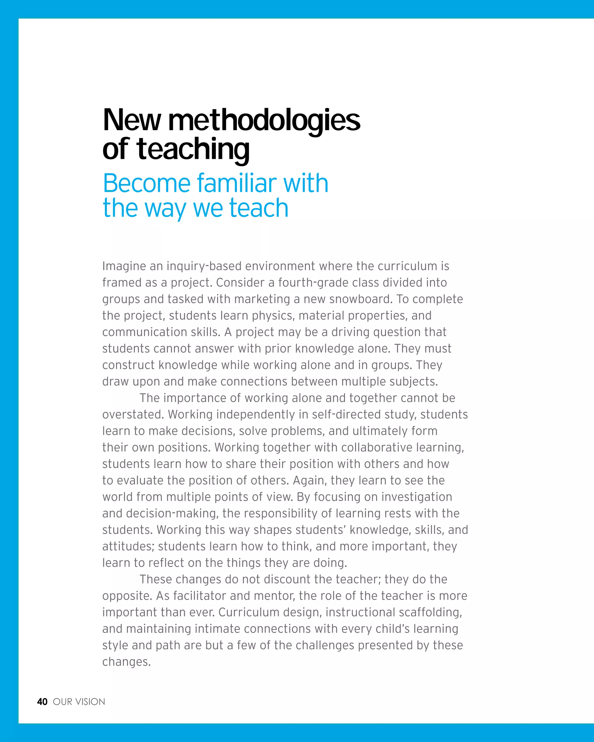 40 Our vision
Imagine an inquiry-based environment where the curriculum is
framed as a project. Consider a fourth-grade class divided into
groups and tasked with marketing a new snowboard. To complete
the project, students learn physics, material properties, and
communication skills. A project may be a driving question that
students cannot answer with prior knowledge alone. They must
construct knowledge while working alone and in groups. They
draw upon and make connections between multiple subjects.
	 The importance of working alone and together cannot be
overstated. Working independently in self-directed study, students
learn to make decisions, solve problems, and ultimately form
their own positions. Working together with collaborative learning,
students learn how to share their position with others and how
to evaluate the position of others. Again, they learn to see the
world from multiple points of view. By focusing on investigation
and decision-making, the responsibility of learning rests with the
students. Working this way shapes students’ knowledge, skills, and
attitudes; students learn how to think, and more important, they
learn to reflect on the things they are doing.
	 These changes do not discount the teacher; they do the
opposite. As facilitator and mentor, the role of the teacher is more
important than ever. Curriculum design, instructional scaffolding,
and maintaining intimate connections with every child’s learning
style and path are but a few of the challenges presented by these
changes.
New methodologies
of teaching
Become familiar with
the way we teach
 