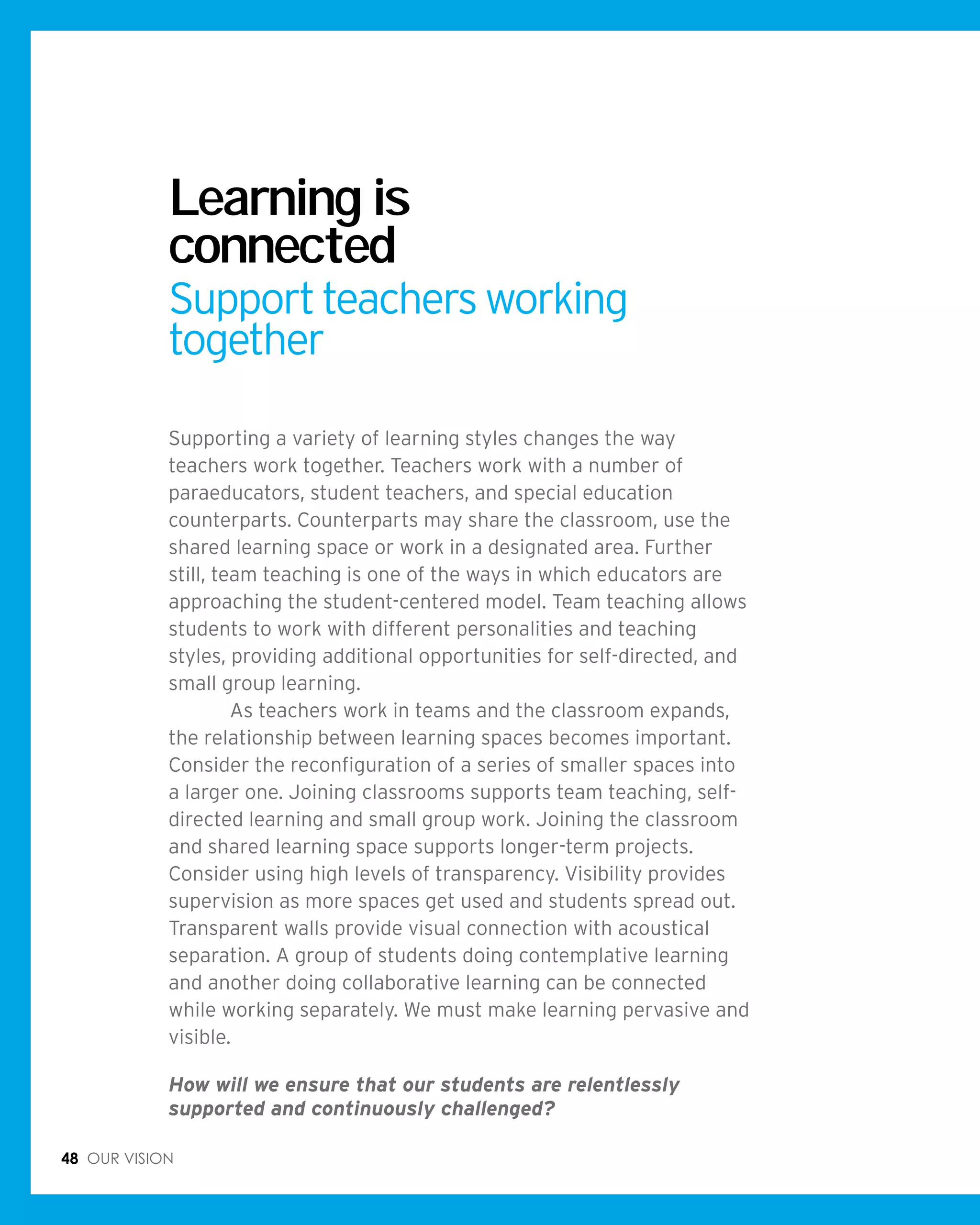 48 Our vision
Learning is
connected
Supportteachersworking
together
Supporting a variety of learning styles changes the way
teachers work together. Teachers work with a number of
paraeducators, student teachers, and special education
counterparts. Counterparts may share the classroom, use the
shared learning space or work in a designated area. Further
still, team teaching is one of the ways in which educators are
approaching the student-centered model. Team teaching allows
students to work with different personalities and teaching
styles, providing additional opportunities for self-directed, and
small group learning.
	 As teachers work in teams and the classroom expands,
the relationship between learning spaces becomes important.
Consider the reconfiguration of a series of smaller spaces into
a larger one. Joining classrooms supports team teaching, self-
directed learning and small group work. Joining the classroom
and shared learning space supports longer-term projects.
Consider using high levels of transparency. Visibility provides
supervision as more spaces get used and students spread out.
Transparent walls provide visual connection with acoustical
separation. A group of students doing contemplative learning
and another doing collaborative learning can be connected
while working separately. We must make learning pervasive and
visible.
How will we ensure that our students are relentlessly
supported and continuously challenged?
 