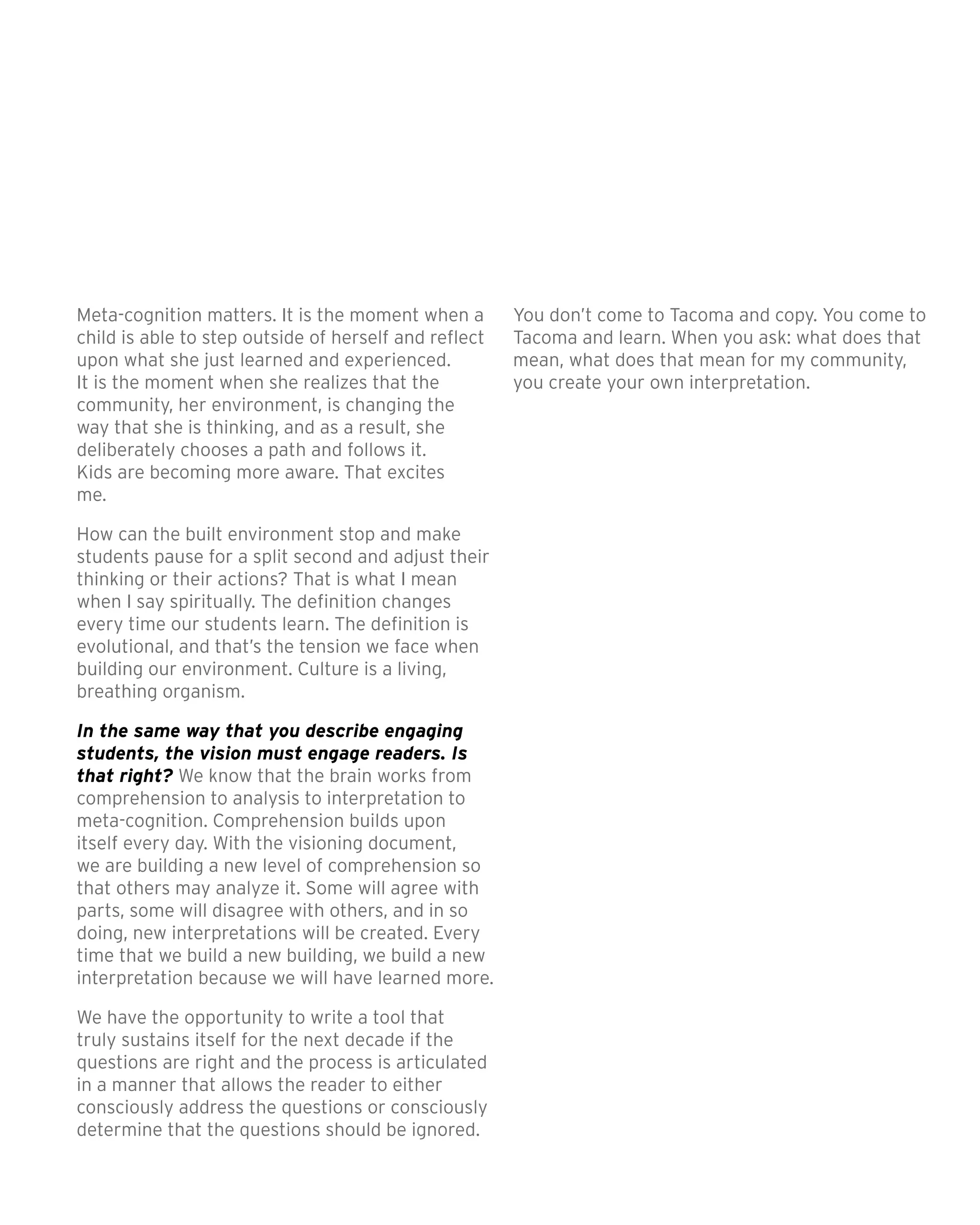 Meta-cognition matters. It is the moment when a
child is able to step outside of herself and reflect
upon what she just learned and experienced.
It is the moment when she realizes that the
community, her environment, is changing the
way that she is thinking, and as a result, she
deliberately chooses a path and follows it.
Kids are becoming more aware. That excites
me. 	
How can the built environment stop and make
students pause for a split second and adjust their
thinking or their actions? That is what I mean
when I say spiritually. The definition changes
every time our students learn. The definition is
evolutional, and that’s the tension we face when
building our environment. Culture is a living,
breathing organism.
In the same way that you describe engaging
students, the vision must engage readers. Is
that right? We know that the brain works from
comprehension to analysis to interpretation to
meta-cognition. Comprehension builds upon
itself every day. With the visioning document,
we are building a new level of comprehension so
that others may analyze it. Some will agree with
parts, some will disagree with others, and in so
doing, new interpretations will be created. Every
time that we build a new building, we build a new
interpretation because we will have learned more.
We have the opportunity to write a tool that
truly sustains itself for the next decade if the
questions are right and the process is articulated
in a manner that allows the reader to either
consciously address the questions or consciously
determine that the questions should be ignored.
You don’t come to Tacoma and copy. You come to
Tacoma and learn. When you ask: what does that
mean, what does that mean for my community,
you create your own interpretation.
 