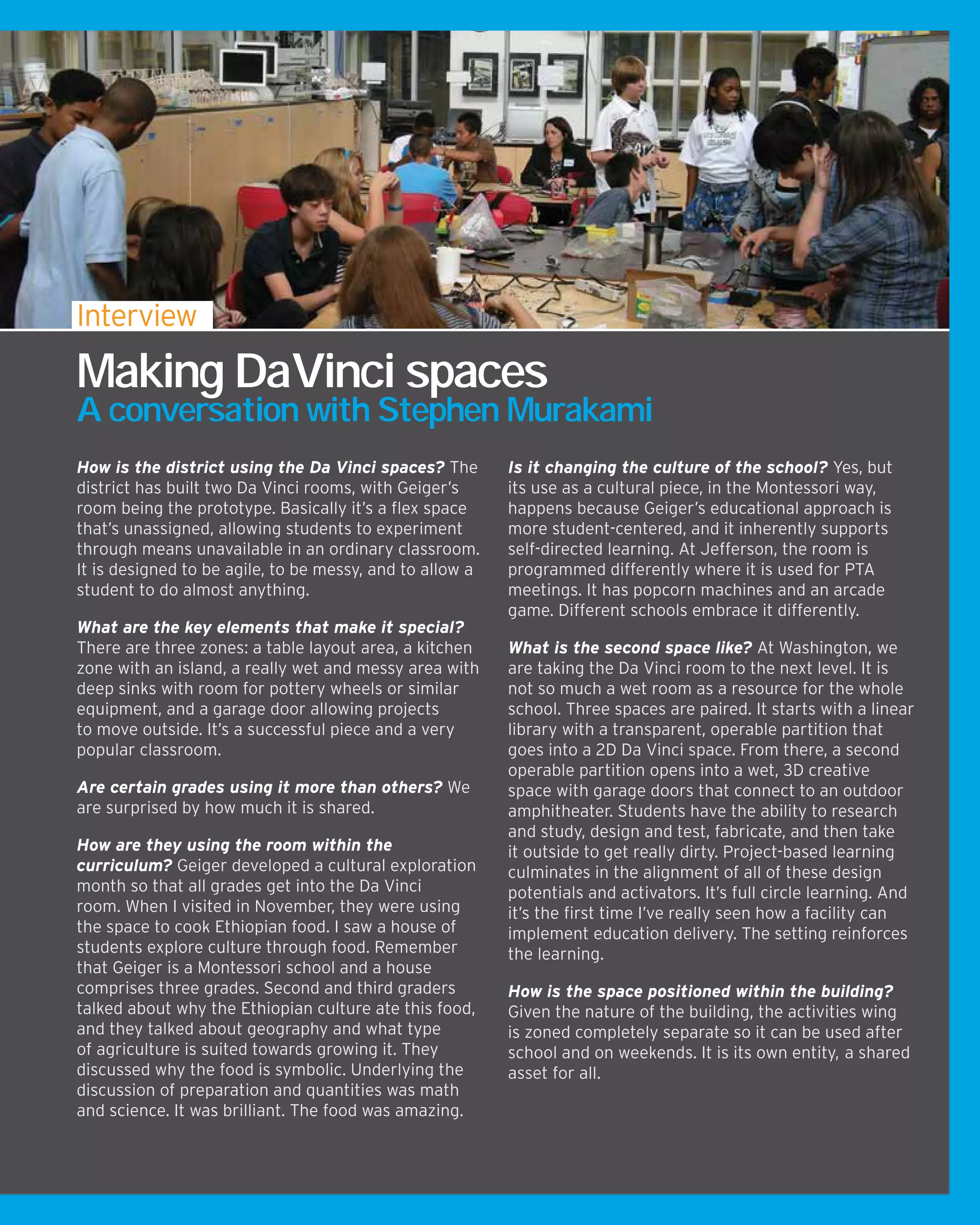 How is the district using the Da Vinci spaces? The
district has built two Da Vinci rooms, with Geiger’s
room being the prototype. Basically it’s a flex space
that’s unassigned, allowing students to experiment
through means unavailable in an ordinary classroom.
It is designed to be agile, to be messy, and to allow a
student to do almost anything.
What are the key elements that make it special?
There are three zones: a table layout area, a kitchen
zone with an island, a really wet and messy area with
deep sinks with room for pottery wheels or similar
equipment, and a garage door allowing projects
to move outside. It’s a successful piece and a very
popular classroom.
Are certain grades using it more than others? We
are surprised by how much it is shared.
How are they using the room within the
curriculum? Geiger developed a cultural exploration
month so that all grades get into the Da Vinci
room. When I visited in November, they were using
the space to cook Ethiopian food. I saw a house of
students explore culture through food. Remember
that Geiger is a Montessori school and a house
comprises three grades. Second and third graders
talked about why the Ethiopian culture ate this food,
and they talked about geography and what type
of agriculture is suited towards growing it. They
discussed why the food is symbolic. Underlying the
discussion of preparation and quantities was math
and science. It was brilliant. The food was amazing.
Is it changing the culture of the school? Yes, but
its use as a cultural piece, in the Montessori way,
happens because Geiger’s educational approach is
more student-centered, and it inherently supports
self-directed learning. At Jefferson, the room is
programmed differently where it is used for PTA
meetings. It has popcorn machines and an arcade
game. Different schools embrace it differently.
What is the second space like? At Washington, we
are taking the Da Vinci room to the next level. It is
not so much a wet room as a resource for the whole
school. Three spaces are paired. It starts with a linear
library with a transparent, operable partition that
goes into a 2D Da Vinci space. From there, a second
operable partition opens into a wet, 3D creative
space with garage doors that connect to an outdoor
amphitheater. Students have the ability to research
and study, design and test, fabricate, and then take
it outside to get really dirty. Project-based learning
culminates in the alignment of all of these design
potentials and activators. It’s full circle learning. And
it’s the first time I’ve really seen how a facility can
implement education delivery. The setting reinforces
the learning.
How is the space positioned within the building?
Given the nature of the building, the activities wing
is zoned completely separate so it can be used after
school and on weekends. It is its own entity, a shared
asset for all.
Interview
Making DaVinci spaces
A conversation with Stephen Murakami
 