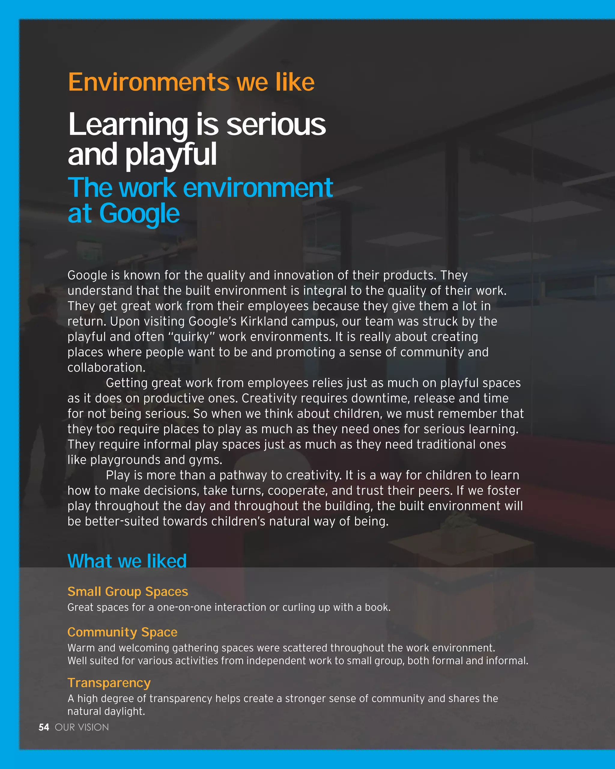 54 Our vision
What we liked
Small Group Spaces
Great spaces for a one-on-one interaction or curling up with a book.
Community Space
Warm and welcoming gathering spaces were scattered throughout the work environment.
Well suited for various activities from independent work to small group, both formal and informal.
Transparency
A high degree of transparency helps create a stronger sense of community and shares the
natural daylight.
Google is known for the quality and innovation of their products. They
understand that the built environment is integral to the quality of their work.
They get great work from their employees because they give them a lot in
return. Upon visiting Google’s Kirkland campus, our team was struck by the
playful and often “quirky” work environments. It is really about creating
places where people want to be and promoting a sense of community and
collaboration.
	 Getting great work from employees relies just as much on playful spaces
as it does on productive ones. Creativity requires downtime, release and time
for not being serious. So when we think about children, we must remember that
they too require places to play as much as they need ones for serious learning.
They require informal play spaces just as much as they need traditional ones
like playgrounds and gyms.
	 Play is more than a pathway to creativity. It is a way for children to learn
how to make decisions, take turns, cooperate, and trust their peers. If we foster
play throughout the day and throughout the building, the built environment will
be better-suited towards children’s natural way of being.
Learning is serious
and playful
The work environment
at Google
Environments we like
 