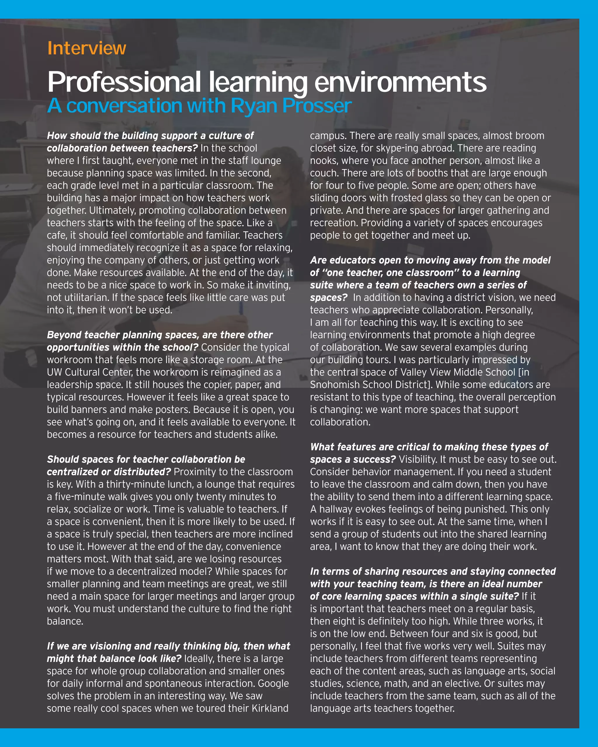 How should the building support a culture of
collaboration between teachers? In the school
where I first taught, everyone met in the staff lounge
because planning space was limited. In the second,
each grade level met in a particular classroom. The
building has a major impact on how teachers work
together. Ultimately, promoting collaboration between
teachers starts with the feeling of the space. Like a
cafe, it should feel comfortable and familiar. Teachers
should immediately recognize it as a space for relaxing,
enjoying the company of others, or just getting work
done. Make resources available. At the end of the day, it
needs to be a nice space to work in. So make it inviting,
not utilitarian. If the space feels like little care was put
into it, then it won’t be used.
Beyond teacher planning spaces, are there other
opportunities within the school? Consider the typical
workroom that feels more like a storage room. At the
UW Cultural Center, the workroom is reimagined as a
leadership space. It still houses the copier, paper, and
typical resources. However it feels like a great space to
build banners and make posters. Because it is open, you
see what’s going on, and it feels available to everyone. It
becomes a resource for teachers and students alike.
Should spaces for teacher collaboration be
centralized or distributed? Proximity to the classroom
is key. With a thirty-minute lunch, a lounge that requires
a five-minute walk gives you only twenty minutes to
relax, socialize or work. Time is valuable to teachers. If
a space is convenient, then it is more likely to be used. If
a space is truly special, then teachers are more inclined
to use it. However at the end of the day, convenience
matters most. With that said, are we losing resources
if we move to a decentralized model? While spaces for
smaller planning and team meetings are great, we still
need a main space for larger meetings and larger group
work. You must understand the culture to find the right
balance.
If we are visioning and really thinking big, then what
might that balance look like? Ideally, there is a large
space for whole group collaboration and smaller ones
for daily informal and spontaneous interaction. Google
solves the problem in an interesting way. We saw
some really cool spaces when we toured their Kirkland
campus. There are really small spaces, almost broom
closet size, for skype-ing abroad. There are reading
nooks, where you face another person, almost like a
couch. There are lots of booths that are large enough
for four to five people. Some are open; others have
sliding doors with frosted glass so they can be open or
private. And there are spaces for larger gathering and
recreation. Providing a variety of spaces encourages
people to get together and meet up.
Are educators open to moving away from the model
of “one teacher, one classroom” to a learning
suite where a team of teachers own a series of
spaces? In addition to having a district vision, we need
teachers who appreciate collaboration. Personally,
I am all for teaching this way. It is exciting to see
learning environments that promote a high degree
of collaboration. We saw several examples during
our building tours. I was particularly impressed by
the central space of Valley View Middle School [in
Snohomish School District]. While some educators are
resistant to this type of teaching, the overall perception
is changing: we want more spaces that support
collaboration.
What features are critical to making these types of
spaces a success? Visibility. It must be easy to see out.
Consider behavior management. If you need a student
to leave the classroom and calm down, then you have
the ability to send them into a different learning space.
A hallway evokes feelings of being punished. This only
works if it is easy to see out. At the same time, when I
send a group of students out into the shared learning
area, I want to know that they are doing their work.
In terms of sharing resources and staying connected
with your teaching team, is there an ideal number
of core learning spaces within a single suite? If it
is important that teachers meet on a regular basis,
then eight is definitely too high. While three works, it
is on the low end. Between four and six is good, but
personally, I feel that five works very well. Suites may
include teachers from different teams representing
each of the content areas, such as language arts, social
studies, science, math, and an elective. Or suites may
include teachers from the same team, such as all of the
language arts teachers together.
Interview
Professional learning environments
A conversation with Ryan Prosser
 