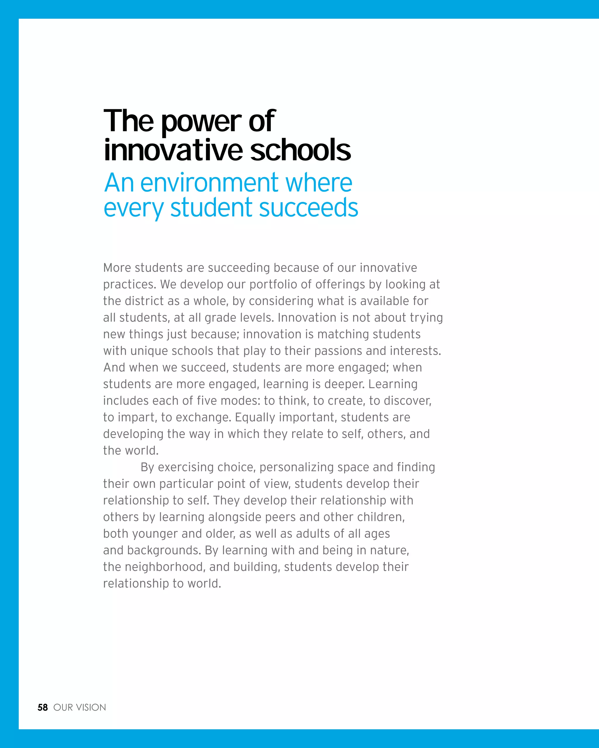 58 Our vision
The power of
innovative schools
An environment where
every student succeeds
More students are succeeding because of our innovative
practices. We develop our portfolio of offerings by looking at
the district as a whole, by considering what is available for
all students, at all grade levels. Innovation is not about trying
new things just because; innovation is matching students
with unique schools that play to their passions and interests.
And when we succeed, students are more engaged; when
students are more engaged, learning is deeper. Learning
includes each of five modes: to think, to create, to discover,
to impart, to exchange. Equally important, students are
developing the way in which they relate to self, others, and
the world.
	 By exercising choice, personalizing space and finding
their own particular point of view, students develop their
relationship to self. They develop their relationship with
others by learning alongside peers and other children,
both younger and older, as well as adults of all ages
and backgrounds. By learning with and being in nature,
the neighborhood, and building, students develop their
relationship to world.
 