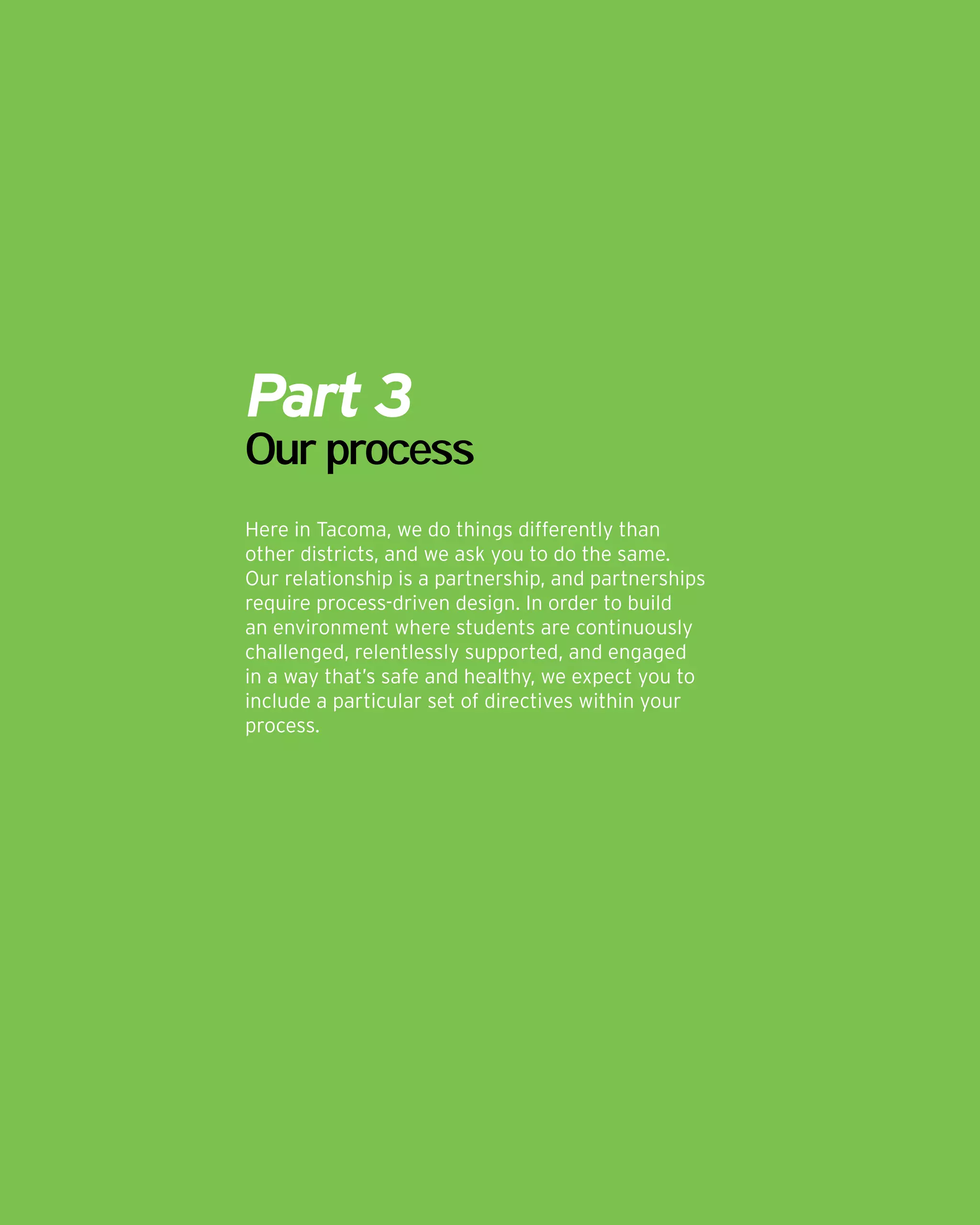 Part 3
Our process
Here in Tacoma, we do things differently than
other districts, and we ask you to do the same.
Our relationship is a partnership, and partnerships
require process-driven design. In order to build
an environment where students are continuously
challenged, relentlessly supported, and engaged
in a way that’s safe and healthy, we expect you to
include a particular set of directives within your
process.
 