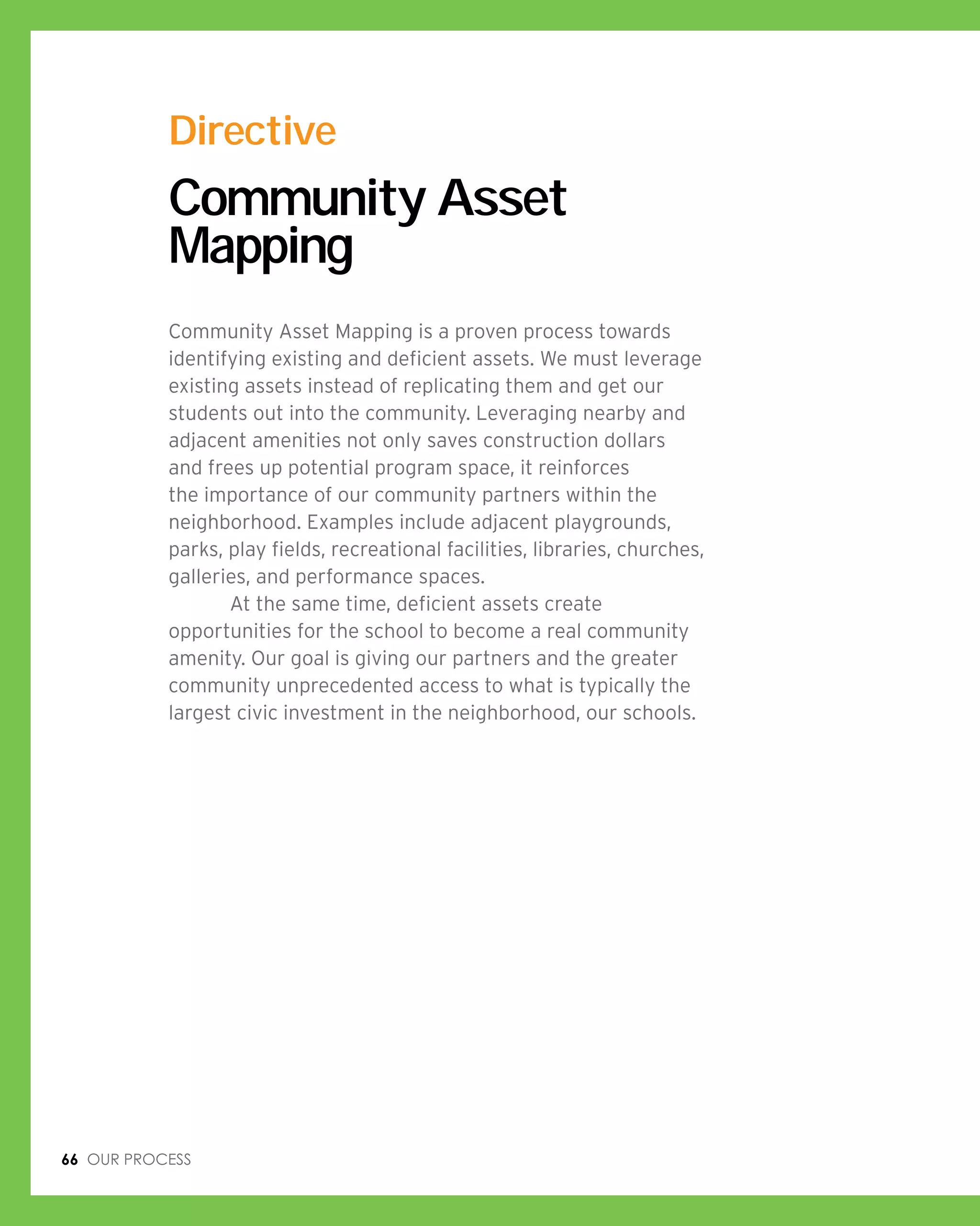66 Our process
Community Asset
Mapping
Community Asset Mapping is a proven process towards
identifying existing and deficient assets. We must leverage
existing assets instead of replicating them and get our
students out into the community. Leveraging nearby and
adjacent amenities not only saves construction dollars
and frees up potential program space, it reinforces
the importance of our community partners within the
neighborhood. Examples include adjacent playgrounds,
parks, play fields, recreational facilities, libraries, churches,
galleries, and performance spaces.
	 At the same time, deficient assets create
opportunities for the school to become a real community
amenity. Our goal is giving our partners and the greater
community unprecedented access to what is typically the
largest civic investment in the neighborhood, our schools.
Directive
 