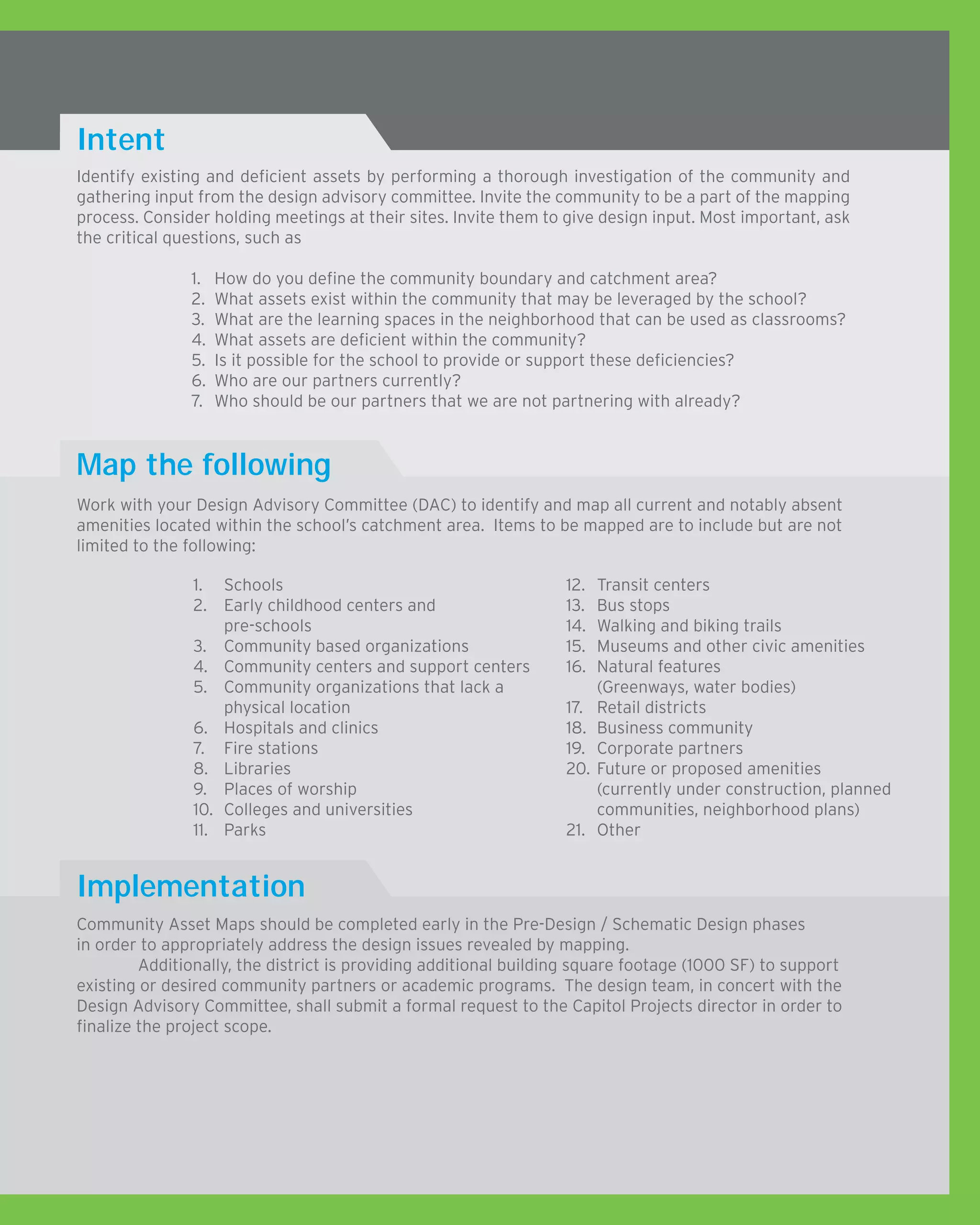 Identify existing and deficient assets by performing a thorough investigation of the community and
gathering input from the design advisory committee. Invite the community to be a part of the mapping
process. Consider holding meetings at their sites. Invite them to give design input. Most important, ask
the critical questions, such as
1.	 How do you define the community boundary and catchment area?
2.	 What assets exist within the community that may be leveraged by the school?
3.	 What are the learning spaces in the neighborhood that can be used as classrooms?
4.	 What assets are deficient within the community?
5.	 Is it possible for the school to provide or support these deficiencies?
6.	 Who are our partners currently?
7.	 Who should be our partners that we are not partnering with already?
Intent
Map the following
Implementation
Work with your Design Advisory Committee (DAC) to identify and map all current and notably absent
amenities located within the school’s catchment area. Items to be mapped are to include but are not
limited to the following:
Community Asset Maps should be completed early in the Pre-Design / Schematic Design phases
in order to appropriately address the design issues revealed by mapping.
	 Additionally, the district is providing additional building square footage (1000 SF) to support
existing or desired community partners or academic programs. The design team, in concert with the
Design Advisory Committee, shall submit a formal request to the Capitol Projects director in order to
finalize the project scope.
1.	 Schools				
2.	 Early childhood centers and
pre-schools	
3.	 Community based organizations
4.	 Community centers and support centers
5.	 Community organizations that lack a
physical location
6.	 Hospitals and clinics
7.	 Fire stations
8.	 Libraries
9.	 Places of worship
10.	 Colleges and universities
11.	 Parks
12.	 Transit centers	
13.	 Bus stops
14.	 Walking and biking trails
15.	 Museums and other civic amenities
16.	 Natural features
(Greenways, water bodies)
17.	 Retail districts
18.	 Business community
19.	 Corporate partners
20.	Future or proposed amenities
(currently under construction, planned
communities, neighborhood plans)
21.	 Other
 