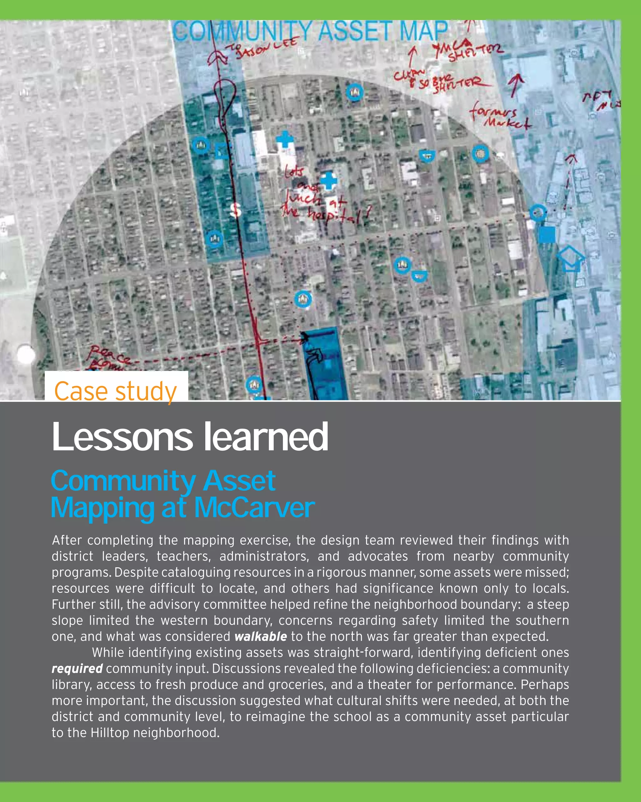 After completing the mapping exercise, the design team reviewed their findings with
district leaders, teachers, administrators, and advocates from nearby community
programs. Despite cataloguing resources in a rigorous manner, some assets were missed;
resources were difficult to locate, and others had significance known only to locals.
Further still, the advisory committee helped refine the neighborhood boundary: a steep
slope limited the western boundary, concerns regarding safety limited the southern
one, and what was considered walkable to the north was far greater than expected.
	 While identifying existing assets was straight-forward, identifying deficient ones
required community input. Discussions revealed the following deficiencies: a community
library, access to fresh produce and groceries, and a theater for performance. Perhaps
more important, the discussion suggested what cultural shifts were needed, at both the
district and community level, to reimagine the school as a community asset particular
to the Hilltop neighborhood.
Lessons learned
Community Asset
Mapping at McCarver
Case study
 