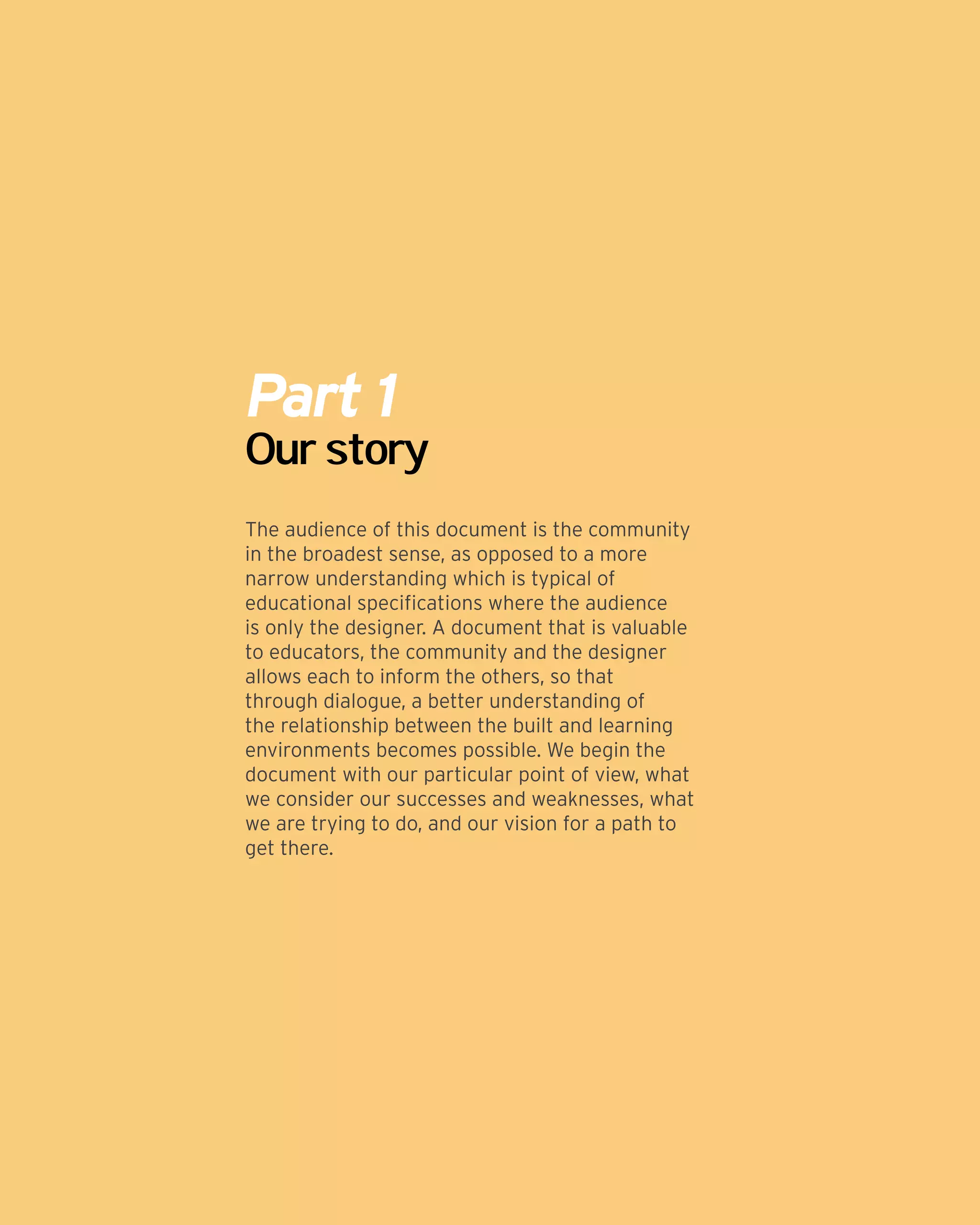 Part 1
Our story
The audience of this document is the community
in the broadest sense, as opposed to a more
narrow understanding which is typical of
educational specifications where the audience
is only the designer. A document that is valuable
to educators, the community and the designer
allows each to inform the others, so that
through dialogue, a better understanding of
the relationship between the built and learning
environments becomes possible. We begin the
document with our particular point of view, what
we consider our successes and weaknesses, what
we are trying to do, and our vision for a path to
get there.
 