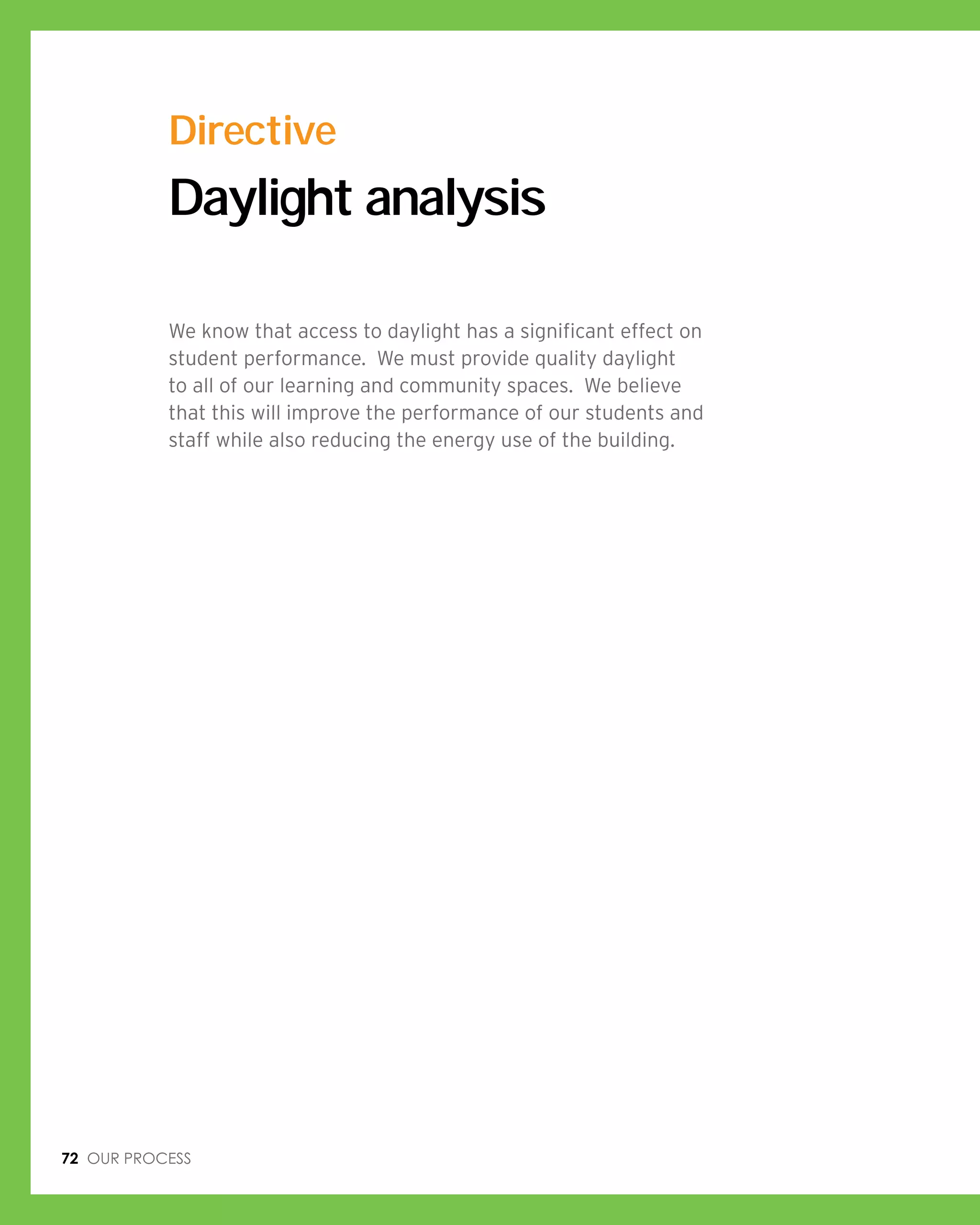 72 Our process
Daylight analysis
We know that access to daylight has a significant effect on
student performance. We must provide quality daylight
to all of our learning and community spaces. We believe
that this will improve the performance of our students and
staff while also reducing the energy use of the building.
Directive
 