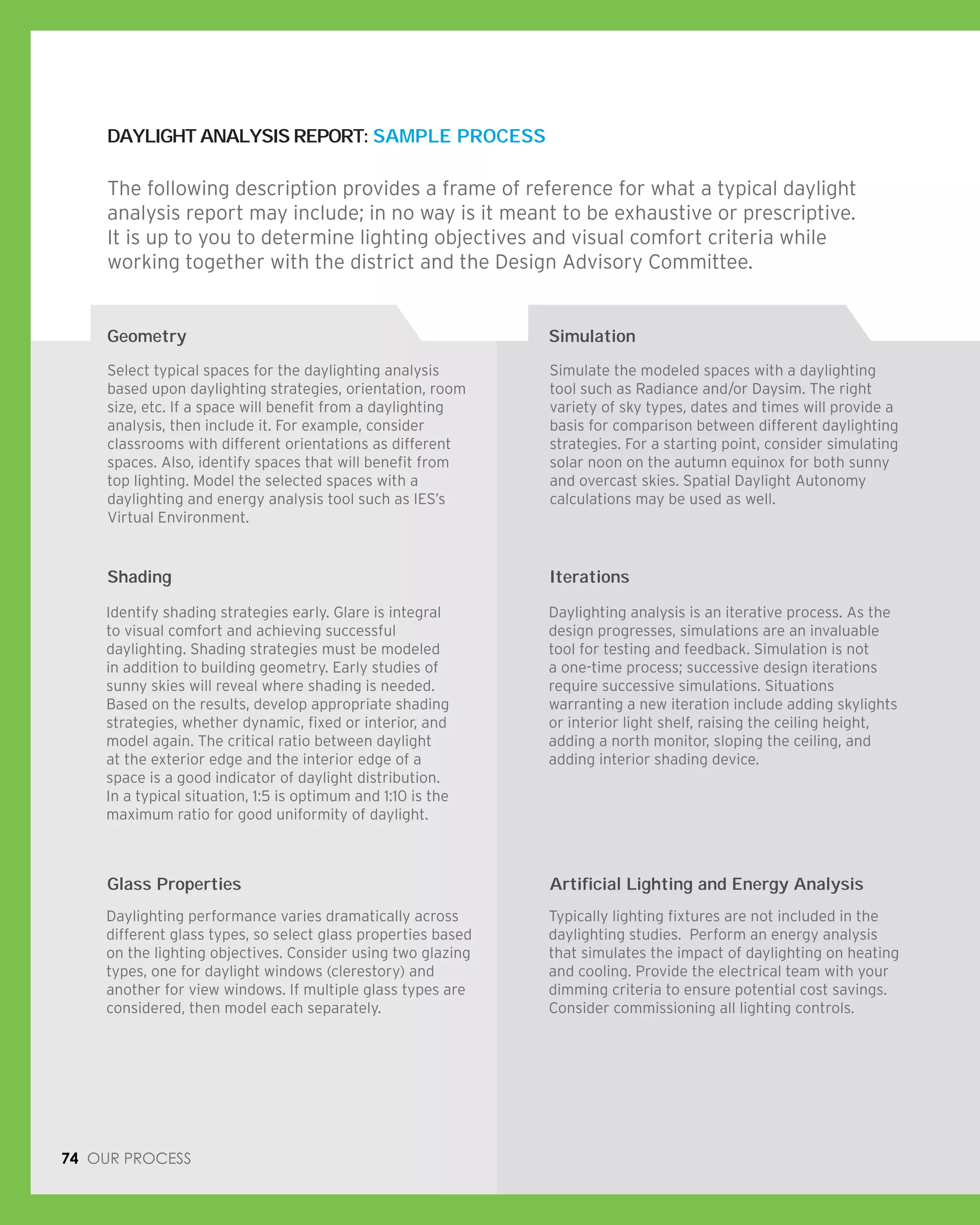 DAYLIGHT ANALYSIS REPORT: SAMPLE PROCESS
Geometry
74 Our process
The following description provides a frame of reference for what a typical daylight
analysis report may include; in no way is it meant to be exhaustive or prescriptive.
It is up to you to determine lighting objectives and visual comfort criteria while
working together with the district and the Design Advisory Committee.
Select typical spaces for the daylighting analysis
based upon daylighting strategies, orientation, room
size, etc. If a space will benefit from a daylighting
analysis, then include it. For example, consider
classrooms with different orientations as different
spaces. Also, identify spaces that will benefit from
top lighting. Model the selected spaces with a
daylighting and energy analysis tool such as IES’s
Virtual Environment.
Simulate the modeled spaces with a daylighting
tool such as Radiance and/or Daysim. The right
variety of sky types, dates and times will provide a
basis for comparison between different daylighting
strategies. For a starting point, consider simulating
solar noon on the autumn equinox for both sunny
and overcast skies. Spatial Daylight Autonomy
calculations may be used as well.
Shading Iterations
Glass Properties Artificial Lighting and Energy Analysis
Identify shading strategies early. Glare is integral
to visual comfort and achieving successful
daylighting. Shading strategies must be modeled
in addition to building geometry. Early studies of
sunny skies will reveal where shading is needed.
Based on the results, develop appropriate shading
strategies, whether dynamic, fixed or interior, and
model again. The critical ratio between daylight
at the exterior edge and the interior edge of a
space is a good indicator of daylight distribution.
In a typical situation, 1:5 is optimum and 1:10 is the
maximum ratio for good uniformity of daylight.
Daylighting analysis is an iterative process. As the
design progresses, simulations are an invaluable
tool for testing and feedback. Simulation is not
a one-time process; successive design iterations
require successive simulations. Situations
warranting a new iteration include adding skylights
or interior light shelf, raising the ceiling height,
adding a north monitor, sloping the ceiling, and
adding interior shading device.
Daylighting performance varies dramatically across
different glass types, so select glass properties based
on the lighting objectives. Consider using two glazing
types, one for daylight windows (clerestory) and
another for view windows. If multiple glass types are
considered, then model each separately.
Typically lighting fixtures are not included in the
daylighting studies. Perform an energy analysis
that simulates the impact of daylighting on heating
and cooling. Provide the electrical team with your
dimming criteria to ensure potential cost savings.
Consider commissioning all lighting controls.
Simulation
 
