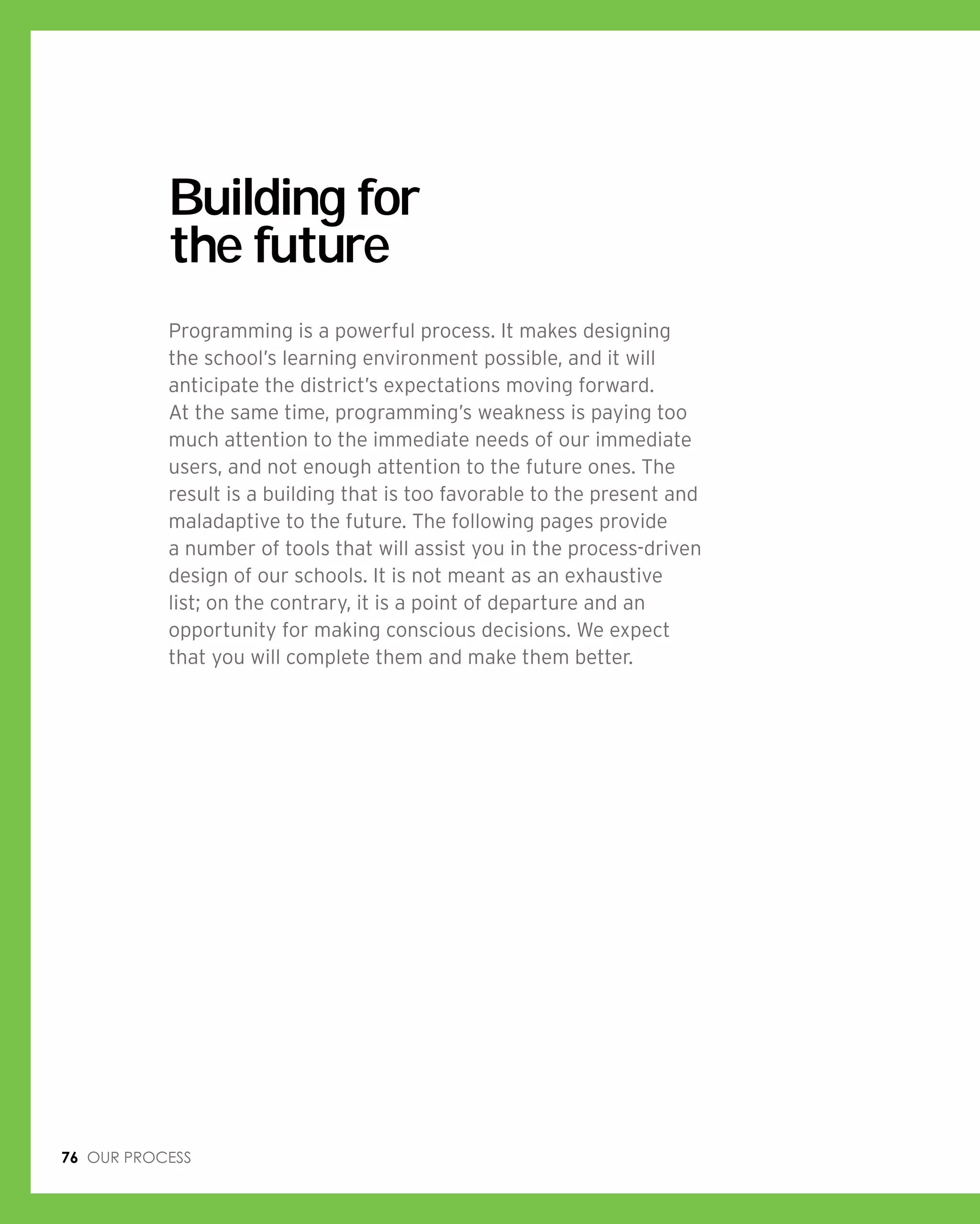 76 Our process
Building for
the future
Programming is a powerful process. It makes designing
the school’s learning environment possible, and it will
anticipate the district’s expectations moving forward.
At the same time, programming’s weakness is paying too
much attention to the immediate needs of our immediate
users, and not enough attention to the future ones. The
result is a building that is too favorable to the present and
maladaptive to the future. The following pages provide
a number of tools that will assist you in the process-driven
design of our schools. It is not meant as an exhaustive
list; on the contrary, it is a point of departure and an
opportunity for making conscious decisions. We expect
that you will complete them and make them better.
 