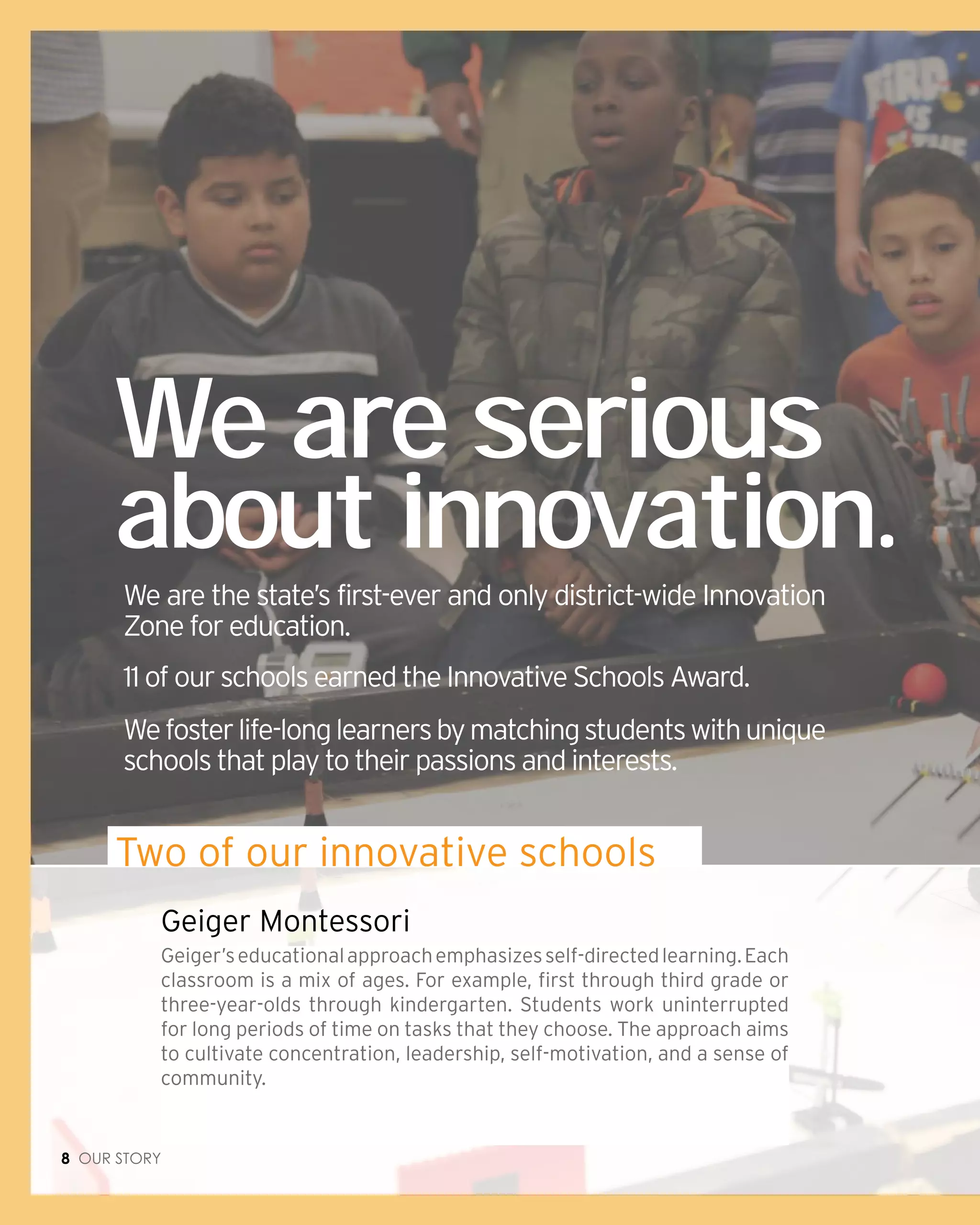 8 Our Story
We are serious
about innovation.
We are the state’s first-ever and only district-wide Innovation
Zone for education.
11 of our schools earned the Innovative Schools Award.
Wefosterlife-longlearnersbymatchingstudentswithunique
schools that play to their passions and interests.
Two of our innovative schools
Geiger’seducationalapproachemphasizesself-directedlearning.Each
classroom is a mix of ages. For example, first through third grade or
three-year-olds through kindergarten. Students work uninterrupted
for long periods of time on tasks that they choose. The approach aims
to cultivate concentration, leadership, self-motivation, and a sense of
community.
Geiger Montessori
 