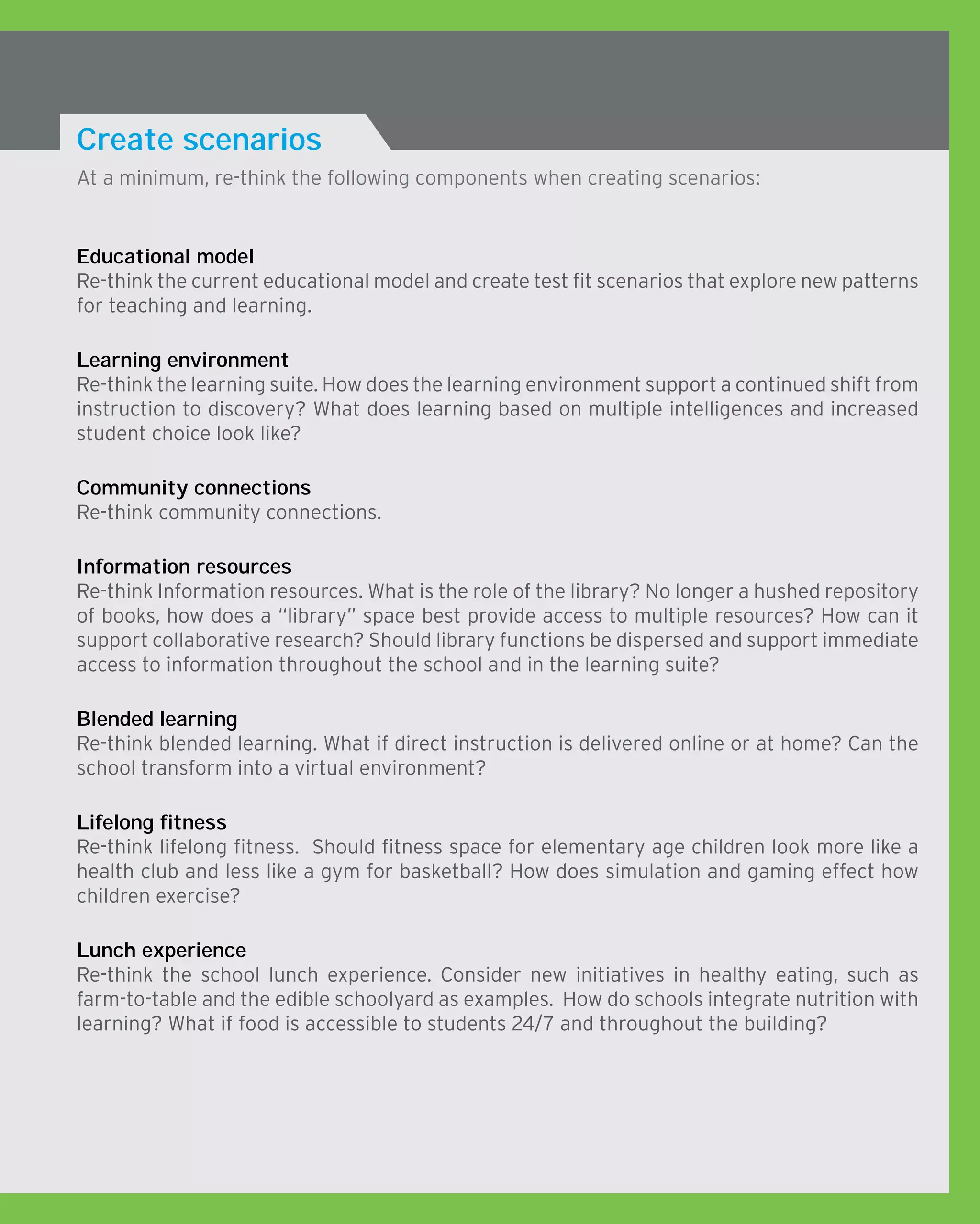 At a minimum, re-think the following components when creating scenarios:
Create scenarios
Educational model
Re-think the current educational model and create test fit scenarios that explore new patterns
for teaching and learning.
Learning environment
Re-think the learning suite. How does the learning environment support a continued shift from
instruction to discovery? What does learning based on multiple intelligences and increased
student choice look like?
Community connections
Re-think community connections.
Information resources
Re-think Information resources. What is the role of the library? No longer a hushed repository
of books, how does a “library” space best provide access to multiple resources? How can it
support collaborative research? Should library functions be dispersed and support immediate
access to information throughout the school and in the learning suite?
Blended learning
Re-think blended learning. What if direct instruction is delivered online or at home? Can the
school transform into a virtual environment?
Lifelong fitness
Re-think lifelong fitness. Should fitness space for elementary age children look more like a
health club and less like a gym for basketball? How does simulation and gaming effect how
children exercise?
Lunch experience
Re-think the school lunch experience. Consider new initiatives in healthy eating, such as
farm-to-table and the edible schoolyard as examples. How do schools integrate nutrition with
learning? What if food is accessible to students 24/7 and throughout the building?
 