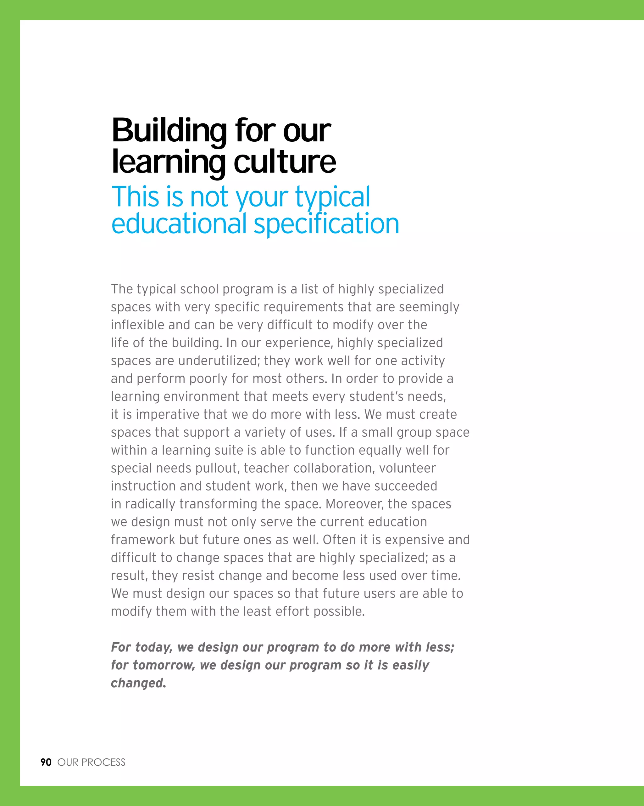 90 Our process
Building for our
learning culture
This is not your typical
educational specification
The typical school program is a list of highly specialized
spaces with very specific requirements that are seemingly
inflexible and can be very difficult to modify over the
life of the building. In our experience, highly specialized
spaces are underutilized; they work well for one activity
and perform poorly for most others. In order to provide a
learning environment that meets every student’s needs,
it is imperative that we do more with less. We must create
spaces that support a variety of uses. If a small group space
within a learning suite is able to function equally well for
special needs pullout, teacher collaboration, volunteer
instruction and student work, then we have succeeded
in radically transforming the space. Moreover, the spaces
we design must not only serve the current education
framework but future ones as well. Often it is expensive and
difficult to change spaces that are highly specialized; as a
result, they resist change and become less used over time.
We must design our spaces so that future users are able to
modify them with the least effort possible.
For today, we design our program to do more with less;
for tomorrow, we design our program so it is easily
changed.
 
