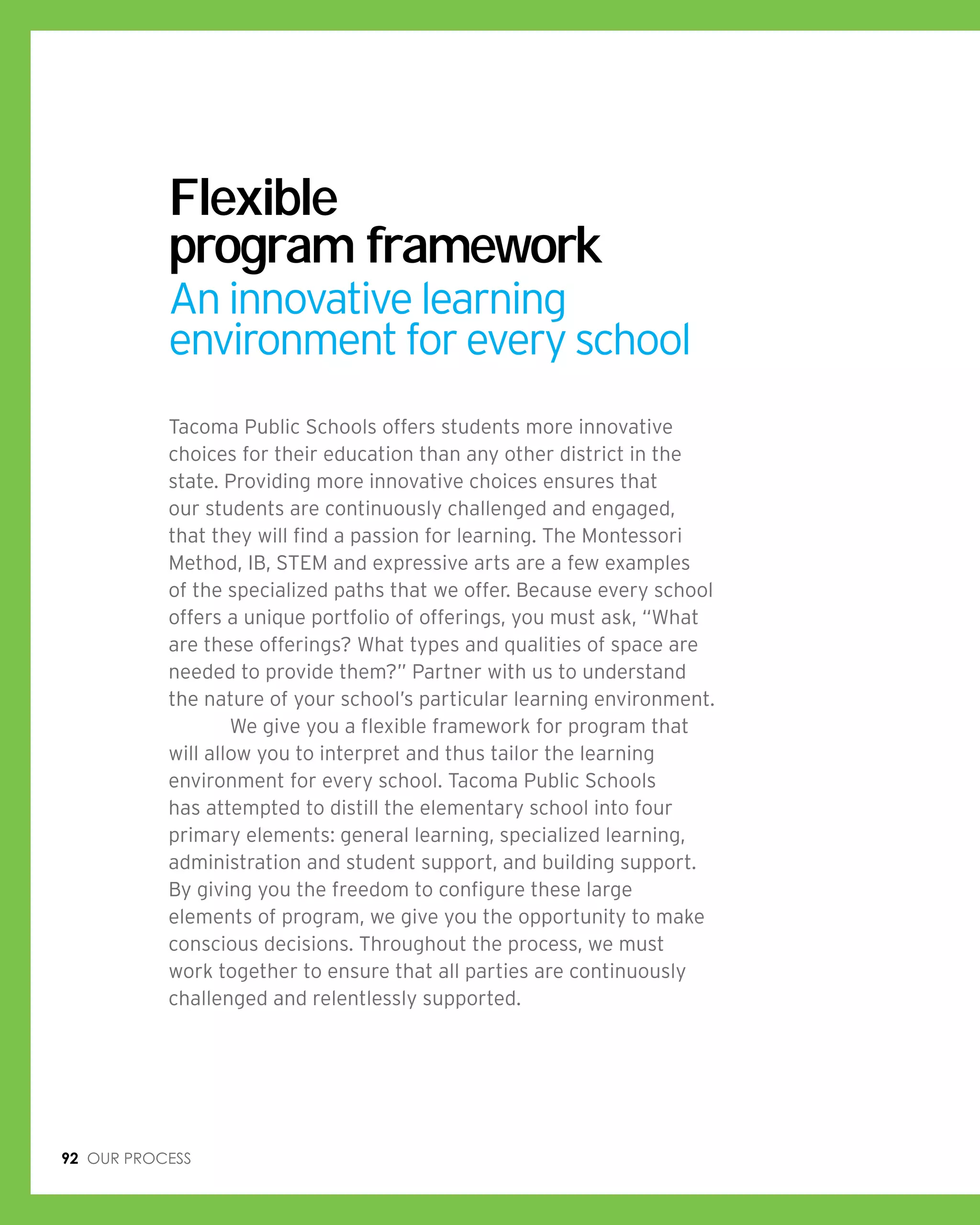 92 Our process
Flexible
program framework
An innovative learning
environment for every school
Tacoma Public Schools offers students more innovative
choices for their education than any other district in the
state. Providing more innovative choices ensures that
our students are continuously challenged and engaged,
that they will find a passion for learning. The Montessori
Method, IB, STEM and expressive arts are a few examples
of the specialized paths that we offer. Because every school
offers a unique portfolio of offerings, you must ask, “What
are these offerings? What types and qualities of space are
needed to provide them?” Partner with us to understand
the nature of your school’s particular learning environment.
	 We give you a flexible framework for program that
will allow you to interpret and thus tailor the learning
environment for every school. Tacoma Public Schools
has attempted to distill the elementary school into four
primary elements: general learning, specialized learning,
administration and student support, and building support.
By giving you the freedom to configure these large
elements of program, we give you the opportunity to make
conscious decisions. Throughout the process, we must
work together to ensure that all parties are continuously
challenged and relentlessly supported.
 