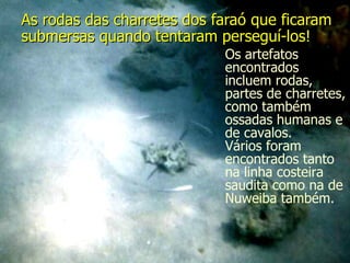As rodas das charretes dos faraó que ficaram submersas quando tentaram perseguí-los!   Os artefatos encontrados incluem rodas, partes de charretes, como também ossadas humanas e de cavalos.  Vários foram encontrados tanto na linha costeira saudita como na de Nuweiba também. 