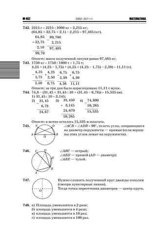 462 ǙǍǟǒǙǍǟǕǗǍ2002–2011 гг.
742. 2215 г 2215 : 1000 кг 2,215 кг;
(64,85 + 32,75 + 2,1) – 2,215 97,485 (кг).
+
64 85
32 75
2 10
99 70
,
,
,
,
−
99 700
2 215
97 485
,
,
,
Ответ: масса полученной латуни равна 97,485 кг.
743. 1750 кг 1750 : 1000 т 1,75 т;
4,25 + (4,25 – 1,75) + (4,25 + (4,25 – 1,75) – 2,39) 11,11 (т).
−
4 25
1 75
2 50
,
,
,
+
4 25
2 50
6 75
,
,
,
−
6 75
2 39
4 36
,
,
,
+
6 75
4 36
11 11
,
,
,
Ответ: за три дня было израсходовано 11,11 т муки.
744. 74,8 – (31,45 + 31,45 : 10 + (31,45 – 6,78)) 15,535 (м).
1) 31,45 : 10 3,145;
2)
−
31 45
6 78
24 67
,
,
,
3)
+
31 450
3 145
24 670
59 265
,
,
,
,
4)
−
74 800
59 265
15 535
,
,
,
Ответ: в мотке осталось 15,535 м шпагата.
745. ‘ACB ‘ADB 90q, то есть углы, опирающиеся
на диаметр окружности — прямые (если верши-
ны этих углов лежат на окружности).
746. ‘ABC — острый;
‘ABD — прямой (AD — диаметр);
‘ABE — тупой.
747. Нужно сложить полученный круг дважды пополам
(смотри пунктирные линии).
Тогда точка пересечения диаметров — центр круга.
748. а) Площадь уменьшится в 2 раза;
б) площадь уменьшится в 4 раза;
в) площадь уменьшится в 10 раз;
г) площадь уменьшится в 100 раз.
C D
BA
O
C D
B
A
E
O
 