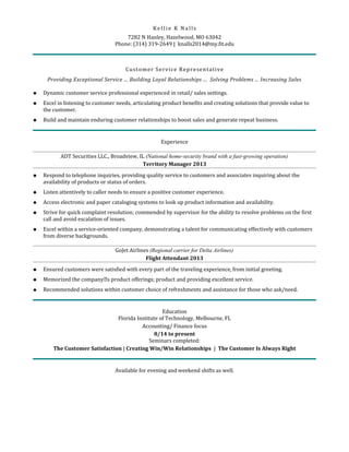 Ke lli e K Na lls
7282 N Hanley, Hazelwood, MO 63042
Phone: (314) 319-2649 | knalls2014@my.fit.edu
Customer Service Representative
Providing Exceptional Service ... Building Loyal Relationships ... Solving Problems ... Increasing Sales
 Dynamic customer service professional experienced in retail/ sales settings.
 Excel in listening to customer needs, articulating product benefits and creating solutions that provide value to
the customer.
 Build and maintain enduring customer relationships to boost sales and generate repeat business.
Experience
ADT Securities LLC., Broadview, IL (National home-security brand with a fast-growing operation)
Territory Manager 2013
 Respond to telephone inquiries, providing quality service to customers and associates inquiring about the
availability of products or status of orders.
 Listen attentively to caller needs to ensure a positive customer experience.
 Access electronic and paper cataloging systems to look up product information and availability.
 Strive for quick complaint resolution; commended by supervisor for the ability to resolve problems on the first
call and avoid escalation of issues.
 Excel within a service-oriented company, demonstrating a talent for communicating effectively with customers
from diverse backgrounds.
GoJet Airlines (Regional carrier for Delta Airlines)
Flight Attendant 2013
 Ensured customers were satisfied with every part of the traveling experience, from initial greeting.
 Memorized the company’s product offerings; product and providing excellent service.
 Recommended solutions within customer choice of refreshments and assistance for those who ask/need.
Education
Florida Institute of Technology, Melbourne, FL
Accounting/ Finance focus
8/14 to present
Seminars completed:
The Customer Satisfaction | Creating Win/Win Relationships | The Customer Is Always Right
Available for evening and weekend shifts as well.
 